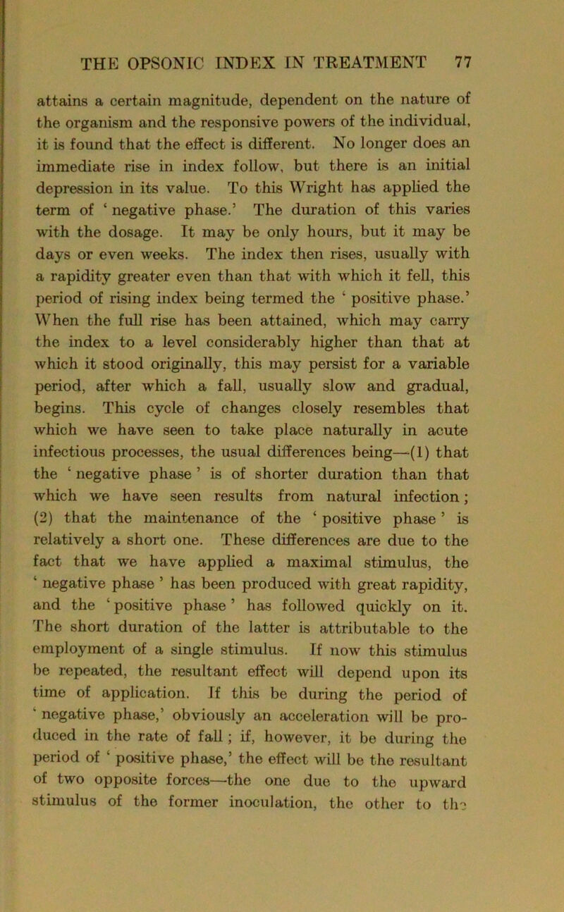 attains a certain magnitude, dependent on the nature of the organism and the responsive powers of the individual, it is found that the effect is different. No longer does an immediate rise in index follow, but there is an initial depression in its value. To this Wright has applied the term of ‘ negative phase.’ The duration of this varies with the dosage. It may be only hours, but it may be days or even weeks. The index then rises, usually with a rapidity greater even than that with which it fell, this period of rising index being termed the ‘ positive phase.’ When the full rise has been attained, which may carry the index to a level considerably higher than that at which it stood originally, this may persist for a variable period, after which a fall, usually slow and gradual, begins. This cycle of changes closely resembles that which we have seen to take place naturally in acute infectious processes, the usual differences being—(1) that the ‘ negative phase ’ is of shorter duration than that which we have seen results from natural infection; (2) that the maintenance of the ‘ positive phase ’ is relatively a short one. These differences are due to the fact that we have applied a maximal stimulus, the ‘ negative phase ’ has been produced with great rapidity, and the ‘ positive phase ’ has followed quickly on it. The short duration of the latter is attributable to the employment of a single stimulus. If now this stimulus be repeated, the resultant effect will depend upon its time of application. If this be during the period of * negative phase,’ obviously an acceleration will be pro- duced in the rate of fall; if, however, it be during the period of ‘ positive phase,’ the effect will be the resultant of two opposite forces—the one due to the upward stimulus of the former inoculation, the other to the