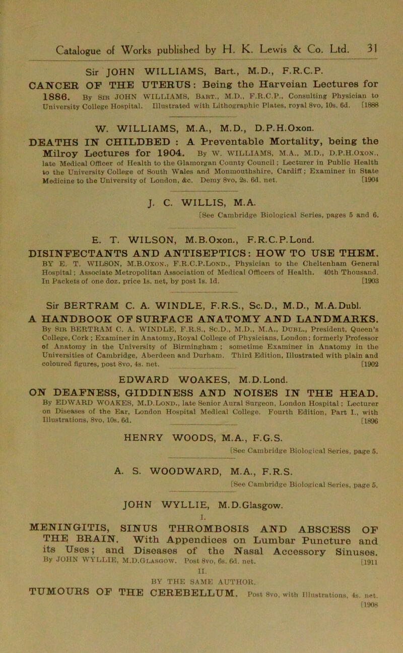Sir JOHN WILLIAMS, Bart., M.D., F.R.C.P. CANCER OF THE UTERUS: Being the Harveian Lectures for 1886. By Sib JOHN WILLIAMS, Baut., M.D., F.R.C.P., Consulting Physician to University College Hospital. Illustrated with Lithographic Plates, royal 8vo, 10s. 6d. [1888 W. WILLIAMS, M.A., M.D., D.P.H.Oxon. DEATHS IN CHILDBED : A Preventable Mortality, being the Milroy Lectures for 1904. By w. williams, m.a., m.d., d.p.h.oxon., late Medical Officer of Health to the Glamorgan County Council; Lecturer in Public Health to the University College of South Wales and Monmouthshire, Cardiff; Examiner in State Medicine to the University of London, &c. Demy 8vo, 2s. (>d. net. [1904 J. C. WILLIS, M.A. [See Cambridge Biological Series, pages 5 and 6. E. T. WILSON, M.B.Oxon., F.R.C.P.Lond. DISINFECTANTS AND ANTISEPTICS: HOW TO USE THEM. BY E. T. WILSON, M.B.Oxo.v., F.R.C.P.Lond., Physician to the Cheltenham General Hospital; Associate Metropolitan Association of Medical Officers of Health. 40th Thousand. In Packets of one doz. price Is. net, by post Is. Id. [1903 Sir BERTRAM C. A. WINDLE, F.R.S., Sc.D., M.D., M.A.Dubl. A HANDBOOK OF SURFACE ANATOMY AND LANDMARKS. By Sir BERTRAM C. A. WINDLE, F.R.S., Sc.D., M.D., M.A., Dubl., President, Queen’s College, Cork ; Examiner in Anatomy, Royal College of Physicians, London; formerly Professor of Anatomy in the University of Birmingham ; sometime Examiner in Anatomy in the Universities of Cambridge, Aberdeen and Durham. Third Edition, Illustrated with plain and coloured figures, post 8vo, 4s. net. [1902 EDWARD WOAKES, M.D.Lond. ON DEAFNESS, GIDDINESS AND NOISES IN THE HEAD. By EDWARD WOAKES, M.D.Lond., late Senior Aural Surgeon, London Hospital; Lecturer on Diseases of the Ear, London Hospital Medical College. Fourth Edition, Part I., with Illustrations, 8vo, 10s. 6d. _ [1896 HENRY WOODS, M.A., F.G.S. [See Cambridge Biological Series, page 5. A. S. WOODWARD, M.A., F.R.S. [See Cambridge Biological Series, page 5. JOHN WYLLIE, M.D.Glasgow. I. MENINGITIS, SINUS THROMBOSIS AND ABSCESS OF THE BRAIN. With Appendices on Lumbar Puncture and its Uses; and Diseases of the Nasal Accessory Sinuses. By JOHN WYLLIE, M.D.Glasgow. Post 8vo, 6s. Cd. net. (1911 II. BY THE SAME AUTHOR. TUMOURS OF THE CEREBELLUM. Post 8vo, with Illustrations, 4s. net. [1908