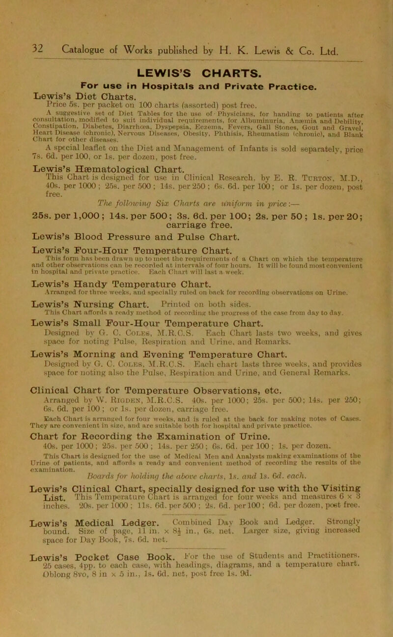 LEWIS’S CHARTS. For use in Hospitals and Private Practice. Lewis’s Diet Charts. Price 5s. per packet on 100 charts (assorted) post free. A suggestive set of Diet Tables for the use of • Physicians, for handing to patients after consultation, modified to suit individual requirements, for Albuminuria, Anaemia and Debility, Constipation, Diabetes, Diarrhoea, Dyspepsia, Eczema, Fevers, Gall Stones, Gout and Gravel! Heart Disease (chronic), Nervous Diseases, Obesity, Phthisis, Rheumatism (chronic), and Blank Chart for other diseases. A special leaflet on the Diet and Management of Infants is sold separately, price 7s, 6d. per 100, or Is. per dozen, post free. Lewis’s Hsematological Chart. This Chart is designed for use in Clinical Research, by E. R. Tcrton, M.D., 10s. per 1000 ; ‘25s. per 500 ; 14s. per 250 ; 6s. 6d. per 100; or Is. per dozen, post free. The following Six Charts are uniform in price:— 25s. per 1,000 ; 14s. per 500; 3s. 6d. per 100; 2s. per 50 ; Is. per 20; carriage free. Lewis’s Blood Pressure and Pulse Chart. Lewis’s Four-Hour Temperature Chart. This form has been drawn up to meet the requirements of a Chart on which the temperature and other observations can be recorded at intervals of four hours. It will be found most convenient in hospital and private practice. Each Chart will last a week. Lewis’s Handy Temperature Chart. Arranged for three weeks, and specially ruled on back for recording observations on Urine. Lewis’s Nursing Chart. Printed on both sides. This Chart affords a ready method of recording the progress of the case from day to day. Lewis’s Small Four-Hour Temperature Chart. Designed by G. C. Coles, M.R.C.S. Each Chart lasts two weeks, and gives space for noting Pulse, Respiration and Urine, and Remarks. Lewis’s Morning and Evening Temperature Chart. Designed by G. C. Coles, M.R.C.S. Each chart lasts three weeks, and provides space for noting also the Pulse, Respiration and Urine, and General Remarks. Clinical Chart for Temperature Observations, etc. Arranged by W. Rigden, M.R.C.S. 40s. per 1000 ; 25s. per 500; 14s. per 250; 6s. 6d. per i00 ; or Is. per dozen, carriage free. Each Chart is arranged for four weeks, and is ruled at the back for making notes of Cases. They are convenient in size, and are suitable both for hospital and private practice. Chart for Recording the Examination of Urine. 40s. per 1000 ; 25s. per 500 ; 14s. per 250; 6s. 6d. per 100 ; Is. per dozen. This Chart is designed for the use of Medical Men and Analysts making examinations of the Urine of patients, and affords a ready and convenient method of recording the results of the examination. Boards for holding the above charts, lx. and Is. 6d. each. Lewis’s Clinical Chart, specially designed for use with the Visiting List. This Temperature Chart is arranged for four weeks and measures 6x3 inches. 20s. per 1000 ; Us. 6d. per 500 ; 2s. Od. per 100 ; Od. per dozen, poet free. Lewis’s Medical Ledger. Combined Day Book and Ledger. Strongly bound. Size of page, 11 in. x 8£ in., 6s. net. Larger size, giving increased space for Day Book, 7s. 6d. not. Lewis’s Pocket Case Book. Eor the use of Students and Practitioners. 25 cases, 4pp. to each case, with headings, diagrams, and a temperature chart. Oblong 8vo, 8 in x 5 in., Is. Gd. net, post free Is. 9d.