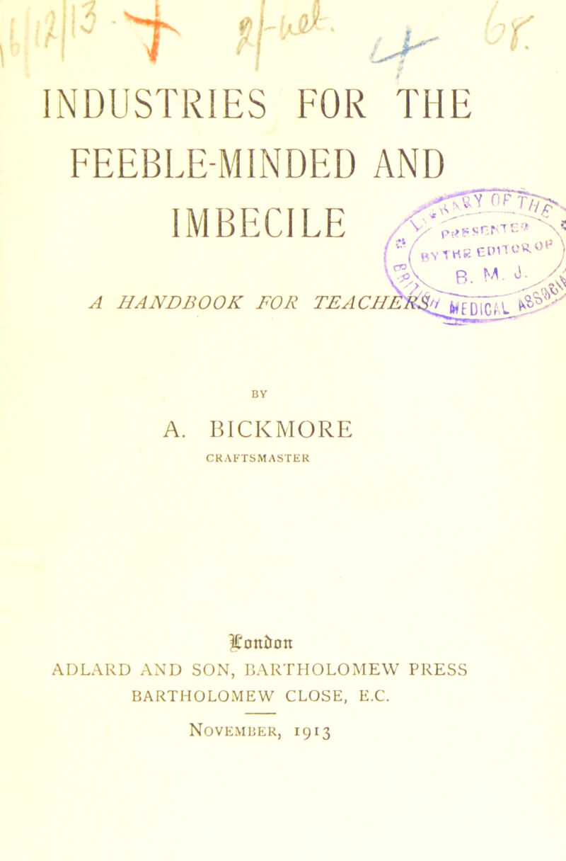 INDUSTRIES FOR THE FEEBLE-MINDED AND IMBECILE A HANDBOOK FOR TE, BY A. BICKMORE CRAFTSMASTER 3Con£)on ADLARD AND SON, BARTHOLOMEW PRESS BARTHOLOMEW CLOSE, E.C. November, 1913