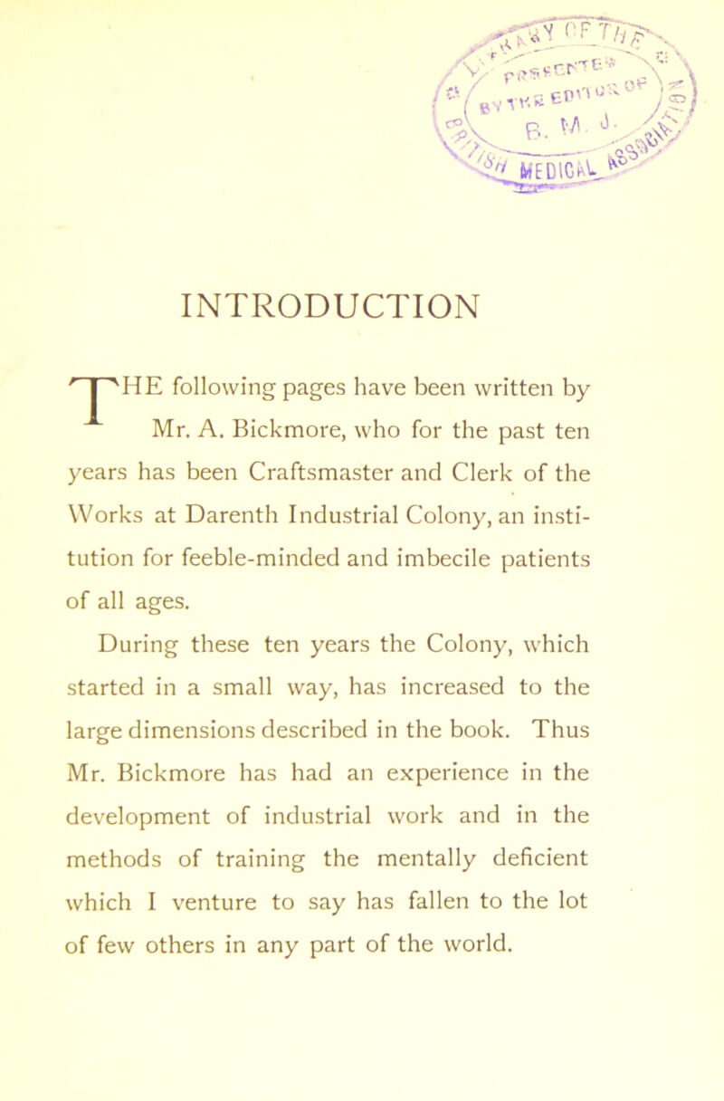 INTRODUCTION following pages have been written by Mr. A. Bickmore, who for the past ten years has been Craftsmaster and Clerk of the Works at Darenth Industrial Colony, an insti- tution for feeble-minded and imbecile patients of all ages. During these ten years the Colony, which started in a small way, has increased to the large dimensions described in the book. Thus Mr. Bickmore has had an experience in the development of industrial work and in the methods of training the mentally deficient which I venture to say has fallen to the lot of few others in any part of the world.