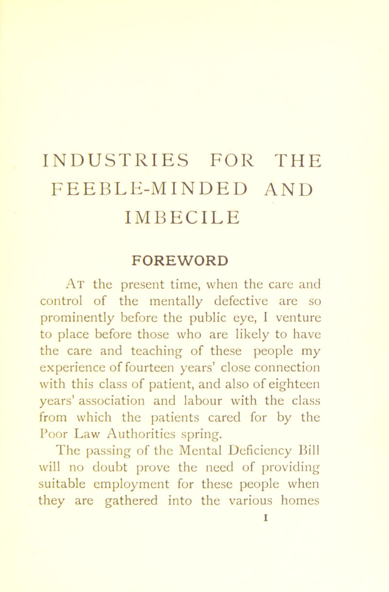 INDUSTRIES FOR THE FEEBLE-MINDED AND IMBECILE FOREWORD At the present time, when the care and control of the mentally defective are so prominently before the public eye, I venture to place before those who are likely to have the care and teaching of these people my experience of fourteen years’ close connection with this class of patient, and also of eighteen years’ association and labour with the class from which the patients cared for by the Poor Law Authorities spring. The passing of the Mental Deficiency Bill will no doubt prove the need of providing suitable employment for these people when they are gathered into the various homes