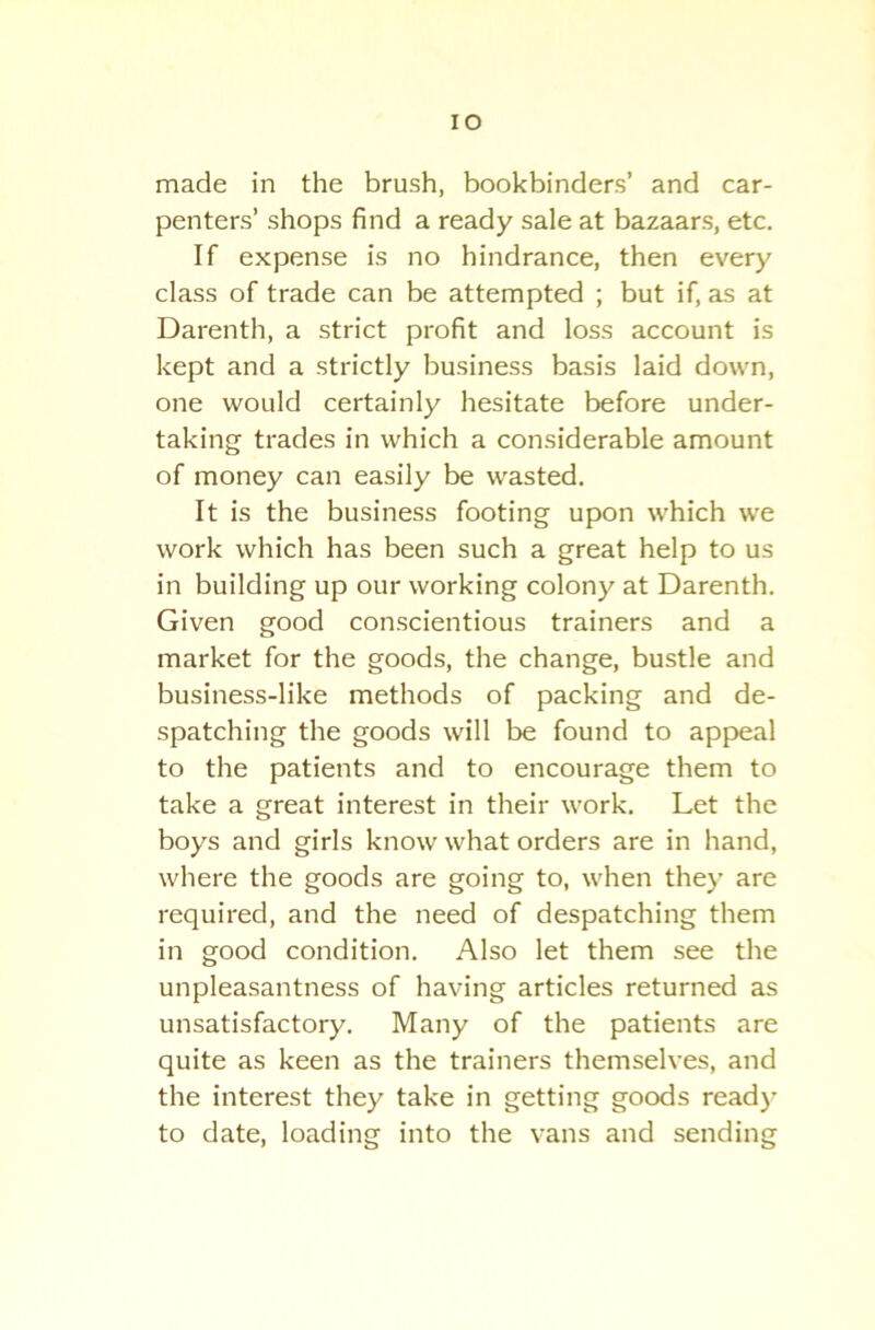 IO made in the brush, bookbinders’ and car- penters’ shops find a ready sale at bazaars, etc. If expense is no hindrance, then every class of trade can be attempted ; but if, as at Darenth, a strict profit and loss account is kept and a strictly business basis laid down, one would certainly hesitate before under- taking trades in which a considerable amount of money can easily be wasted. It is the business footing upon which we work which has been such a great help to us in building up our working colony at Darenth. Given good conscientious trainers and a market for the goods, the change, bustle and business-like methods of packing and de- spatching the goods will be found to appeal to the patients and to encourage them to take a great interest in their work. Let the boys and girls know what orders are in hand, where the goods are going to, when they are required, and the need of despatching them in good condition. Also let them see the unpleasantness of having articles returned as unsatisfactory. Many of the patients are quite as keen as the trainers themselves, and the interest they take in getting goods read)- to date, loading into the vans and sending