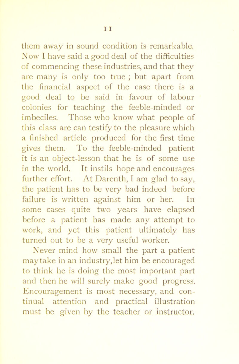 them away in sound condition is remarkable. Now I have said a good deal of the difficulties of commencing these industries, and that they are many is only too true ; but apart from the financial aspect of the case there is a good deal to be said in favour of labour colonies for teaching the feeble-minded or imbeciles. Those who know what people of this class are can testify to the pleasure which a finished article produced for the first time gives them. To the feeble-minded patient it is an object-lesson that he is of some use in the world. It instils hope and encourages further effort. At Darenth, I am glad to say, the patient has to be very bad indeed before failure is written against him or her. In some cases quite two years have elapsed before a patient has made any attempt to work, and yet this patient ultimately has turned out to be a very useful worker. Never mind how small the part a patient maytake in an industry,let him be encouraged to think he is doing the most important part and then he will surely make good progress. Encouragement is most necessary, and con- tinual attention and practical illustration must be given by the teacher or instructor.