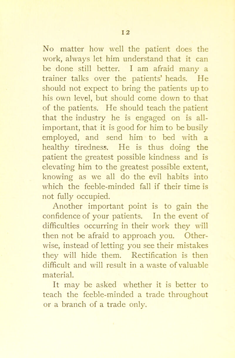 No matter how well the patient does the work, always let him understand that it can be done still better. I am afraid many a trainer talks over the patients’ heads. He should not expect to bring the patients up to his own level, but should come down to that of the patients. He should teach the patient that the industry he is engaged on is all- important, that it is good for him to be busily employed, and send him to bed with a healthy tiredness. He is thus doing the patient the greatest possible kindness and is elevating him to the greatest possible extent, knowing as we all do the evil habits into which the feeble-minded fall if their time is not fully occupied. Another important point is to gain the confidence of your patients. In the event of difficulties occurring in their work they will then not be afraid to approach you. Other- wise, instead of letting you see their mistakes they will hide them. Rectification is then difficult and will result in a waste of valuable material. It may be asked whether it is better to teach the feeble-minded a trade throughout or a branch of a trade only.