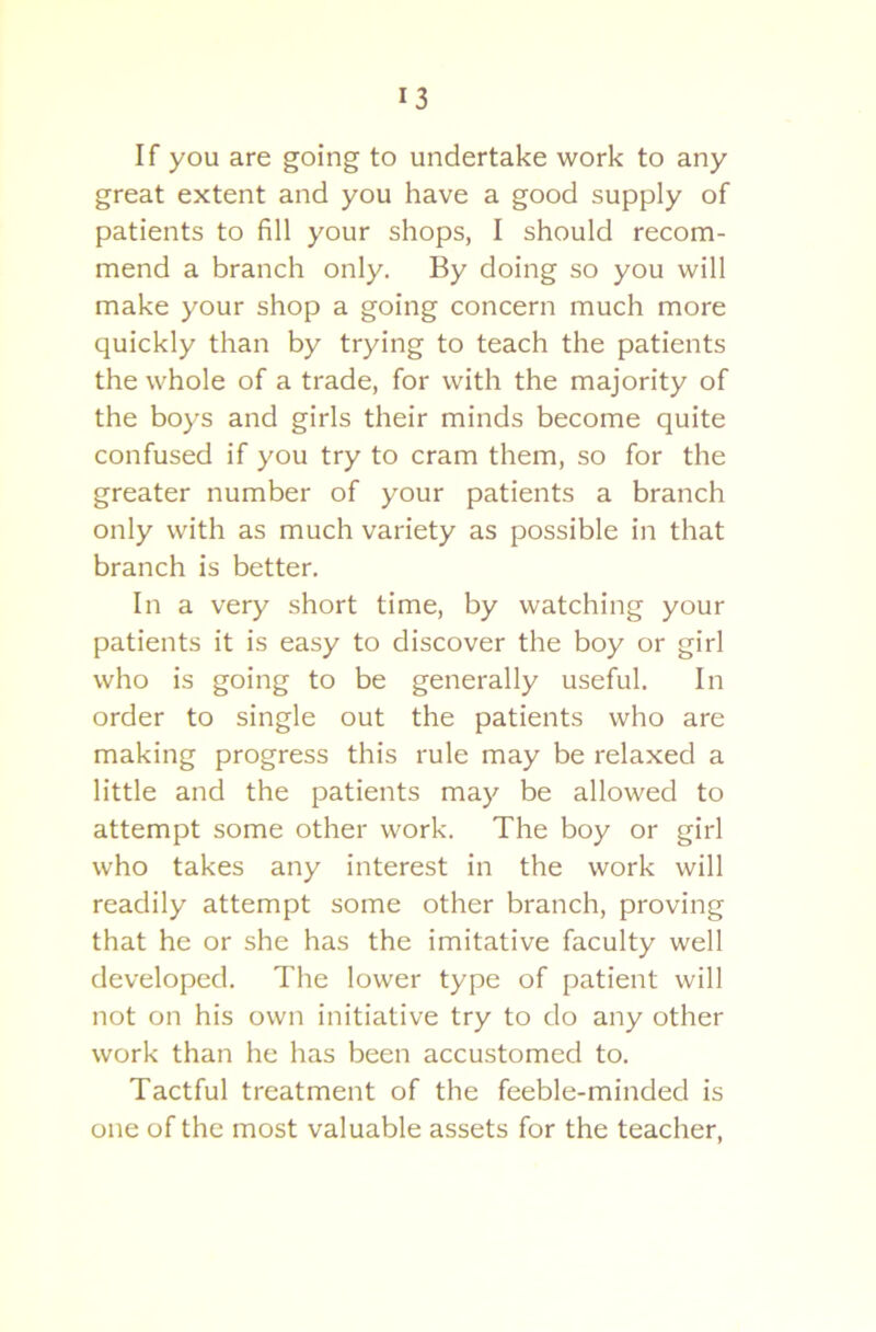 If you are going to undertake work to any great extent and you have a good supply of patients to fill your shops, I should recom- mend a branch only. By doing so you will make your shop a going concern much more quickly than by trying to teach the patients the whole of a trade, for with the majority of the boys and girls their minds become quite confused if you try to cram them, so for the greater number of your patients a branch only with as much variety as possible in that branch is better. In a very short time, by watching your patients it is easy to discover the boy or girl who is going to be generally useful. In order to single out the patients who are making progress this rule may be relaxed a little and the patients may be allowed to attempt some other work. The boy or girl who takes any interest in the work will readily attempt some other branch, proving that he or she has the imitative faculty well developed. The lower type of patient will not on his own initiative try to do any other work than he has been accustomed to. Tactful treatment of the feeble-minded is one of the most valuable assets for the teacher,