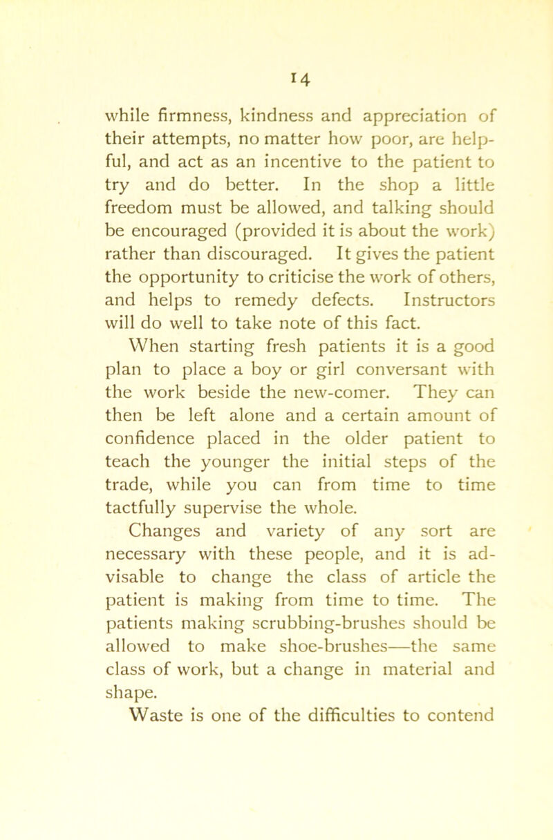 while firmness, kindness and appreciation of their attempts, no matter how poor, are help- ful, and act as an incentive to the patient to try and do better. In the shop a little freedom must be allowed, and talking should be encouraged (provided it is about the work) rather than discouraged. It gives the patient the opportunity to criticise the work of others, and helps to remedy defects. Instructors will do well to take note of this fact. When starting fresh patients it is a good plan to place a boy or girl conversant with the work beside the new-comer. They can then be left alone and a certain amount of confidence placed in the older patient to teach the younger the initial steps of the trade, while you can from time to time tactfully supervise the whole. Changes and variety of any sort are necessary with these people, and it is ad- visable to change the class of article the patient is making from time to time. The patients making scrubbing-brushes should be allowed to make shoe-brushes—the same class of work, but a change in material and shape. Waste is one of the difficulties to contend