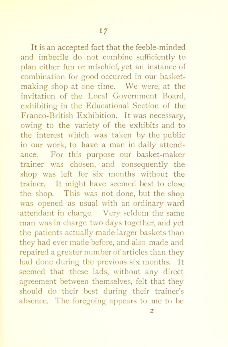 i; It is an accepted fact that the feeble-minded and imbecile do not combine sufficiently to plan either fun or mischief, yet an instance of combination for good occurred in our basket- making shop at one time. We were, at the invitation of the Local Government Board, exhibiting in the Educational Section of the Franco-British Exhibition. It was necessary, owing to the variety of the exhibits and to the interest which was taken by the public in our work, to have a man in daily attend- ance. For this purpose our basket-maker trainer was chosen, and consequently the shop was left for six months without the trainer. It might have seemed best to close the shop. This was not done, but the shop was opened as usual with an ordinary ward attendant in charge. Very seldom the same man was in charge two days together, and yet the patients actually made larger baskets than they had ever made before, and also made and repaired a greater number of articles than they had done during the previous six months. It seemed that these lads, without any direct agreement between themselves, felt that they should do their best during their trainer’s absence. The foregoing appears to me to be 2