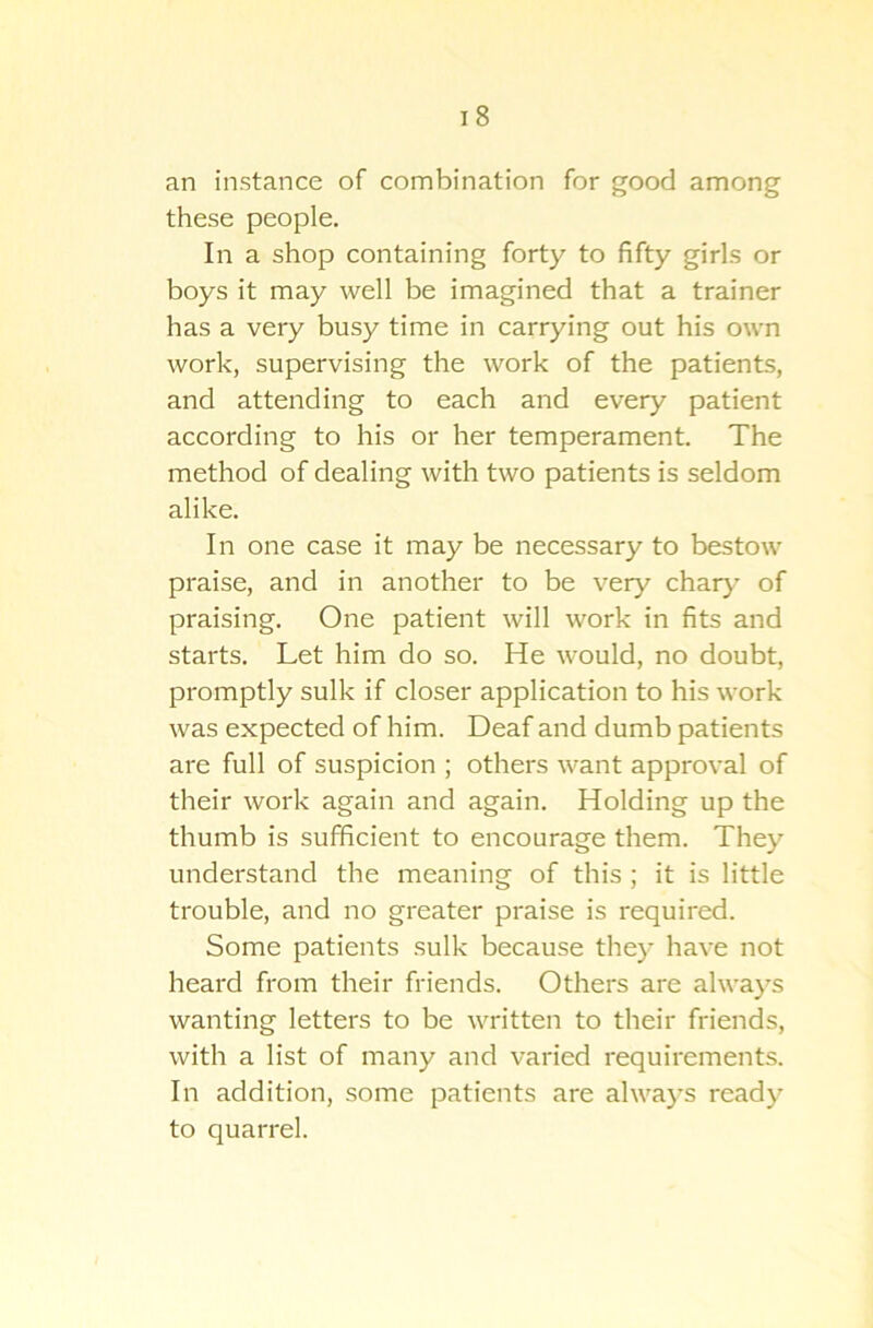 i 8 an instance of combination for good among these people. In a shop containing forty to fifty girls or boys it may well be imagined that a trainer has a very busy time in carrying out his own work, supervising the work of the patients, and attending to each and every patient according to his or her temperament. The method of dealing with two patients is seldom alike. In one case it may be necessary to bestow praise, and in another to be very char}' of praising. One patient will work in fits and starts. Let him do so. He would, no doubt, promptly sulk if closer application to his work was expected of him. Deaf and dumb patients are full of suspicion ; others want approval of their work again and again. Holding up the thumb is sufficient to encourage them. They understand the meaning of this ; it is little trouble, and no greater praise is required. Some patients sulk because they have not heard from their friends. Others are always wanting letters to be written to their friends, with a list of many and varied requirements. In addition, some patients are always ready to quarrel.