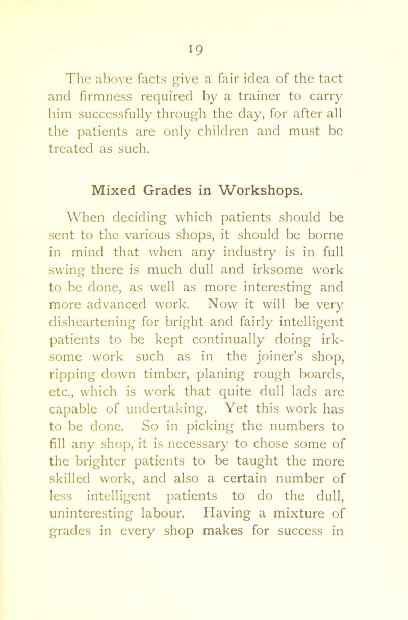 The above facts give a fair idea of the tact and firmness required by a trainer to carry him successfully through the day, for after all the patients are only children and must be treated as such. Mixed Grades in Workshops. When deciding which patients should be sent to the various shops, it should be borne in mind that when any industry is in full swing there is much dull and irksome work to be done, as well as more interesting and more advanced work. Now it will be very disheartening for bright and fairly intelligent patients to be kept continually doing irk- some work such as in the joiner’s shop, ripping down timber, planing rough boards, etc., which is work that quite dull lads are capable of undertaking. Yet this work has to be done. So in picking the numbers to fill any shop, it is necessary to chose some of the brighter patients to be taught the more skilled work, and also a certain number of less intelligent patients to do the dull, uninteresting labour. Having a mixture of grades in every shop makes for success in