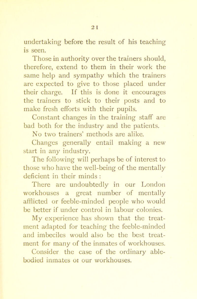 undertaking before the result of his teaching is seen. Those in authority over the trainers should, therefore, extend to them in their work the same help and sympathy which the trainers are expected to give to those placed under their charge. If this is done it encourages the trainers to stick to their posts and to make fresh efforts with their pupils. Constant changes in the training staff are bad both for the industry and the patients. No two trainers’ methods are alike. Changes generally entail making a new start in any industry. The following will perhaps be of interest to those who have the well-being of the mentally deficient in their minds : There are undoubtedly in our London workhouses a great number of mentally afflicted or feeble-minded people who would be better if under control in labour colonies. My experience has shown that the treat- ment adapted for teaching the feeble-minded and imbeciles would also be the best treat- ment for many of the inmates of workhouses. Consider the case of the ordinary able- bodied inmates oi our workhouses.