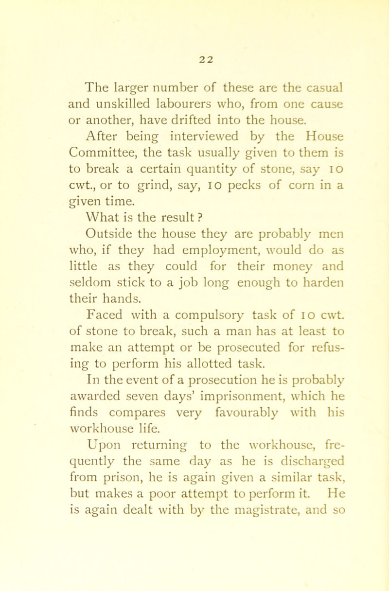 The larger number of these are the casual and unskilled labourers who, from one cause or another, have drifted into the house. After being interviewed by the House Committee, the task usually given to them is to break a certain quantity of stone, say io cwt., or to grind, say, io pecks of corn in a given time. What is the result ? Outside the house they are probably men who, if they had employment, would do as little as they could for their money and seldom stick to a job long enough to harden their hands. Faced with a compulsory task of io cwt. of stone to break, such a man has at least to make an attempt or be prosecuted for refus- ing to perform his allotted task. In the event of a prosecution he is probably awarded seven days’ imprisonment, which he finds compares very favourably with his workhouse life. Upon returning to the workhouse, fre- quently the same day as he is discharged from prison, he is again given a similar task, but makes a poor attempt to perform it. He is again dealt with by the magistrate, and so