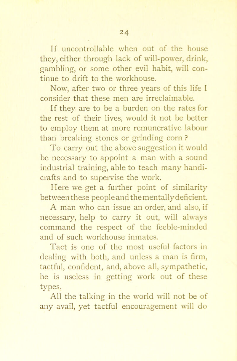 If uncontrollable when out of the house they, either through lack of will-power, drink, gambling, or some other evil habit, will con- tinue to drift to the workhouse. Now, after two or three years of this life I consider that these men are irreclaimable. I f they are to be a burden on the rates for the rest of their lives, would it not be better to employ them at more remunerative labour than breaking stones or grinding corn ? To carry out the above suggestion it would be necessary to appoint a man with a sound industrial training, able to teach many handi- crafts and to supervise the work. Here we get a further point of similarity between these people and the mentally deficient. A man who can issue an order, and also, if necessary, help to carry it out, will always command the respect of the feeble-minded and of such workhouse inmates. Tact is one of the most useful factors in dealing with both, and unless a man is firm, tactful, confident, and, above all, sympathetic, he is useless in getting work out of these types. All the talking in the world will not be of any avail, yet tactful encouragement will do