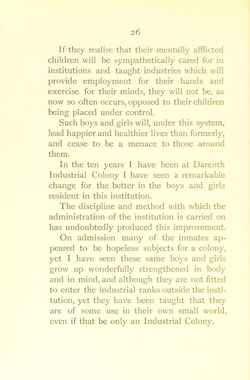If they realise that their mentally afflicted children will be sympathetically cared for in institutions and taught industries which will provide employment for their hands and exercise for their minds, they will not be, as now so often occurs, opposed to their children being placed under control. Such boys and girls will, under this system, lead happier and healthier lives than formerly, and cease to be a menace to those around them. In the ten years I have been at Darenth Industrial Colony I have seen a remarkable change for the better in the boys and girls resident in this institution. The discipline and method with which the administration of the institution is carried on has undoubtedly produced this improvement. On admission many of the inmates ap- peared to be hopeless subjects for a colony, yet I have seen these same boys and girls grow up wonderfully strengthened in body and in mind, and although they are not fitted to enter the industrial ranks outside the insti- tution, yet they have been taught that they are of some use in their own small world, even if that be only an Industrial Colony.