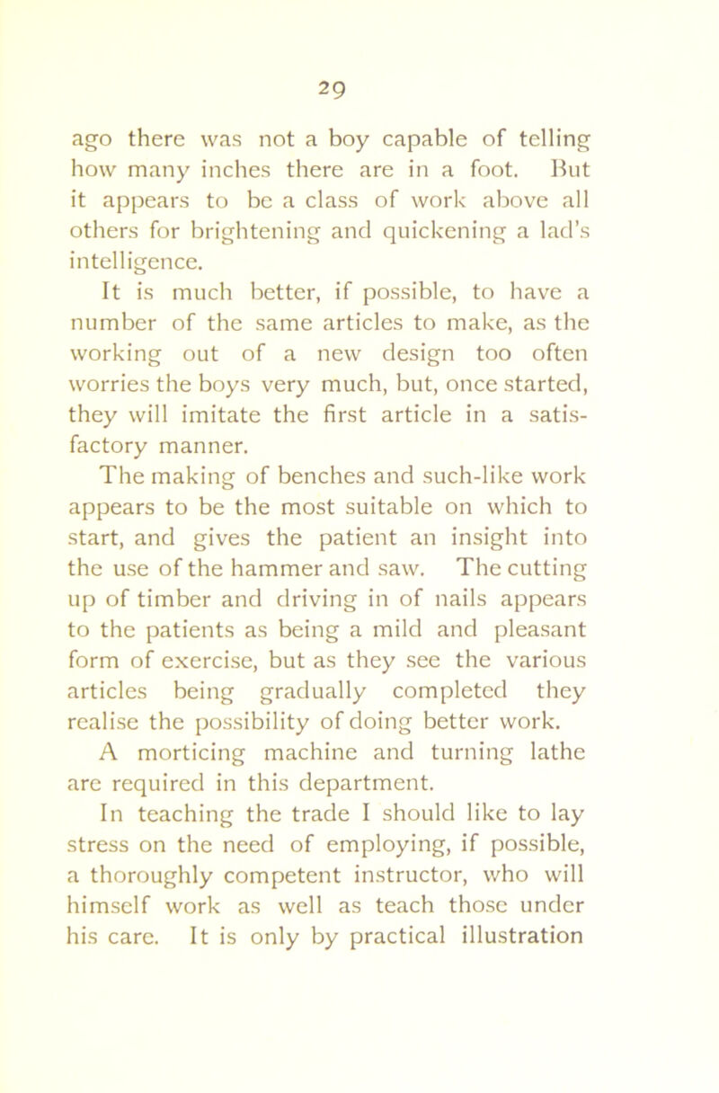 ago there was not a boy capable of telling how many inches there are in a foot. But it appears to be a class of work above all others for brightening and quickening a lad’s intelligence. It is much better, if possible, to have a number of the same articles to make, as the working out of a new design too often worries the boys very much, but, once started, they will imitate the first article in a satis- factory manner. The making of benches and such-like work appears to be the most suitable on which to start, and gives the patient an insight into the use of the hammer and saw. The cutting up of timber and driving in of nails appears to the patients as being a mild and pleasant form of exercise, but as they see the various articles being gradually completed they realise the possibility of doing better work. A morticing machine and turning lathe are required in this department. In teaching the trade I should like to lay stress on the need of employing, if possible, a thoroughly competent instructor, who will himself work as well as teach those under his care. It is only by practical illustration