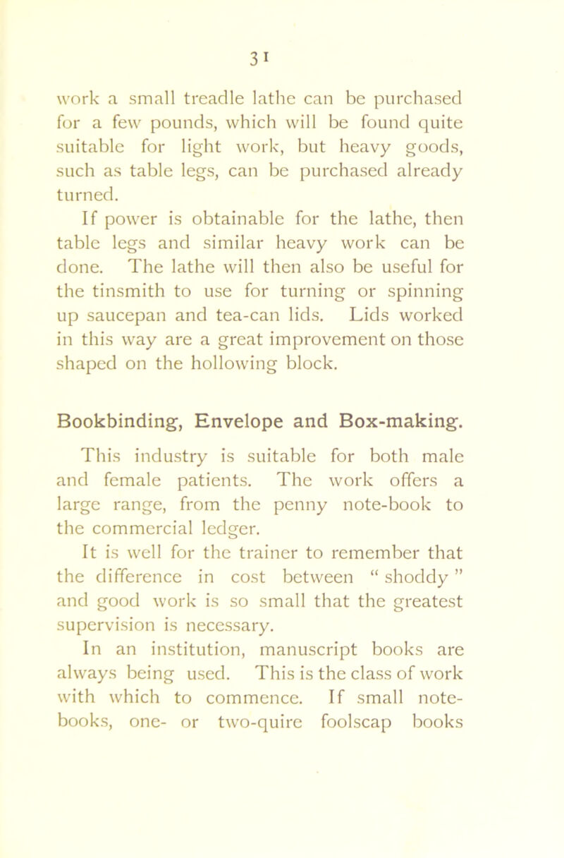 work a small treadle lathe can be purchased for a few pounds, which will be found quite suitable for light work, but heavy goods, such as table legs, can be purchased already turned. If power is obtainable for the lathe, then table legs and similar heavy work can be done. The lathe will then also be useful for the tinsmith to use for turning or spinning up saucepan and tea-can lids. Lids worked in this way are a great improvement on those shaped on the hollowing block. Bookbinding, Envelope and Box-making. This industry is suitable for both male and female patients. The work offers a large range, from the penny note-book to the commercial ledger. It is well for the trainer to remember that the difference in cost between “ shoddy ” and good work is so small that the greatest supervision is necessary. In an institution, manuscript books are always being used. This is the class of work with which to commence. If small note- books, one- or two-quire foolscap books