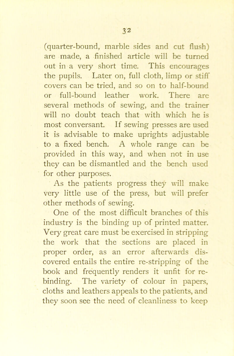 (quarter-bound, marble sides and cut flush) are made, a finished article will be turned out in a very short time. This encourages the pupils. Later on, full cloth, limp or stiff covers can be tried, and so on to half-bound or full-bound leather work. There are several methods of sewing, and the trainer will no doubt teach that with which he is most conversant. If sewing presses are used it is advisable to make uprights adjustable to a fixed bench. A whole range can be provided in this way, and when not in use they can be dismantled and the bench used for other purposes. As the patients progress they will make very little use of the press, but will prefer other methods of sewing. One of the most difficult branches of this industry is the binding up of printed matter. Very great care must be exercised in stripping the work that the sections are placed in proper order, as an error afterwards dis- covered entails the entire re-stripping of the book and frequently renders it unfit for re- binding. The variety of colour in papers, cloths and leathers appeals to the patients, and they soon see the need of cleanliness to keep