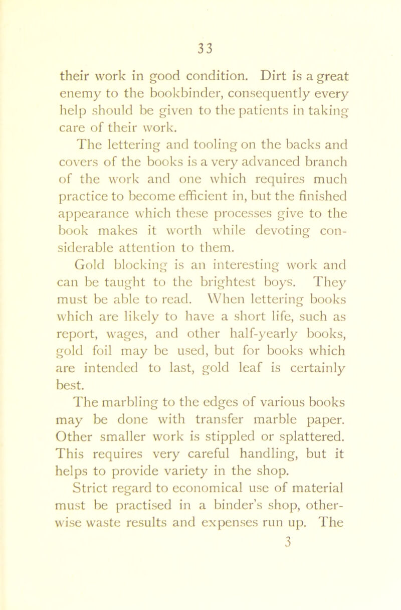 their work in good condition. Dirt is a great enemy to the bookbinder, consequently every help should be given to the patients in taking care of their work. The lettering and tooling on the backs and covers of the books is a very advanced branch of the work and one which requires much practice to become efficient in, but the finished appearance which these processes give to the book makes it worth while devoting con- siderable attention to them. Gold blocking is an interesting work and can be taught to the brightest boys. They must be able to read. When lettering books which are likely to have a short life, such as report, wages, and other half-yearly books, gold foil may be used, but for books which are intended to last, gold leaf is certainly best. The marbling to the edges of various books may be done with transfer marble paper. Other smaller work is stippled or splattered. This requires very careful handling, but it helps to provide variety in the shop. Strict regard to economical use of material must be practised in a binder’s shop, other- wise waste results and expenses run up. The 3