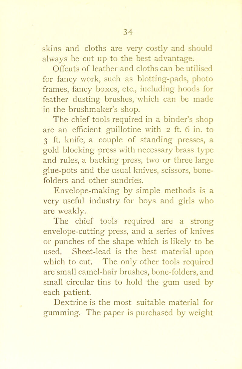 skins and cloths are very costly and should always be cut up to the best advantage. Offcuts of leather and cloths can be utilised for fancy work, such as blotting-pads, photo frames, fancy boxes, etc., including hoods for feather dusting brushes, which can be made in the brushmaker’s shop. The chief tools required in a binder’s shop are an efficient guillotine with 2 ft. 6 in. to 3 ft. knife, a couple of standing presses, a gold blocking press with necessary brass type and rules, a backing press, two or three large glue-pots and the usual knives, scissors, bone- folders and other sundries. Envelope-making by simple methods is a very useful industry for boys and girls who are weakly. The chief tools required are a strong envelope-cutting press, and a series of knives or punches of the shape which is likely to be used. Sheet-lead is the best material upon which to cut. The only other tools required are small camel-hair brushes, bone-folders, and small circular tins to hold the gum used by each patient. Dextrine is the most suitable material for gumming. The paper is purchased by weight