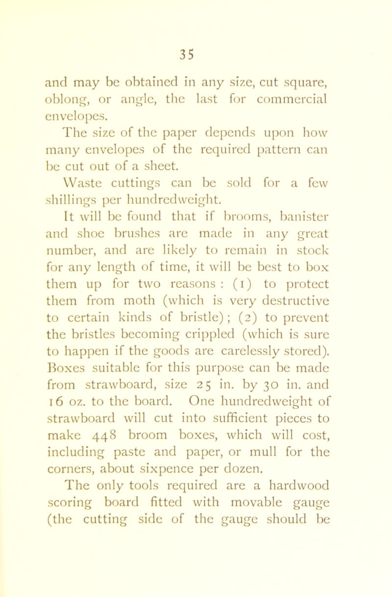 and may be obtained in any size, cut square, oblong, or angle, the last for commercial envelopes. The size of the paper depends upon how many envelopes of the required pattern can be cut out of a sheet. Waste cuttings can be sold for a few shillings per hundredweight. It will be found that if brooms, banister and shoe brushes are made in any great number, and are likely to remain in stock for any length of time, it will be best to box them up for two reasons : (i) to protect them from moth (which is very destructive to certain kinds of bristle); (2) to prevent the bristles becoming crippled (which is sure to happen if the goods are carelessly stored). Boxes suitable for this purpose can be made from strawboard, size 25 in. by 30 in. and 16 oz. to the board. One hundredweight of strawboard will cut into sufficient pieces to make 448 broom boxes, which will cost, including paste and paper, or mull for the corners, about sixpence per dozen. The only tools required are a hardwood scoring board fitted with movable gauge (the cutting side of the gauge should be