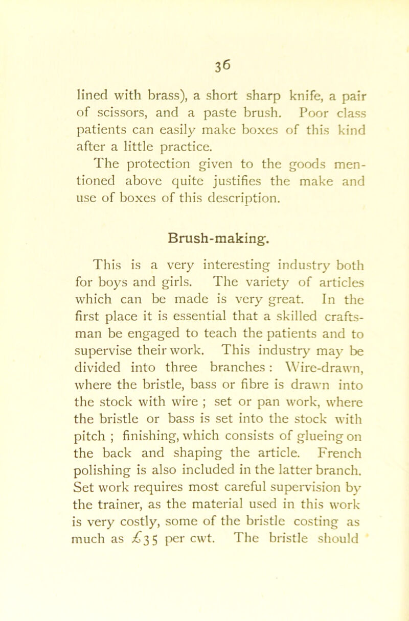 lined with brass), a short sharp knife, a pair of scissors, and a paste brush. Poor class patients can easily make boxes of this kind after a little practice. The protection given to the goods men- tioned above quite justifies the make and use of boxes of this description. Brush-making. This is a very interesting industry both for boys and girls. The variety of articles which can be made is very great. In the first place it is essential that a skilled crafts- man be engaged to teach the patients and to supervise their work. This industry may be divided into three branches : Wire-drawn, where the bristle, bass or fibre is drawn into the stock with wire ; set or pan work, where the bristle or bass is set into the stock with pitch ; finishing, which consists of glueing on the back and shaping the article. French polishing is also included in the latter branch. Set work requires most careful supervision by the trainer, as the material used in this work is very costly, some of the bristle costing as much as £35 per cwt. The bristle should