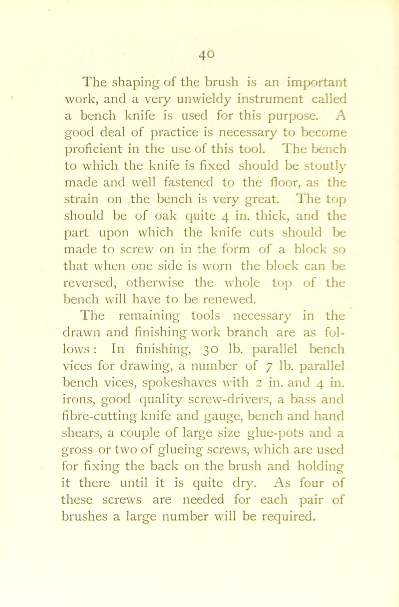 The shaping of the brush is an important work, and a very unwieldy instrument called a bench knife is used for this purpose. A good deal of practice is necessary to become proficient in the use of this tool. The bench to which the knife is fixed should be stoutly made and well fastened to the floor, as the strain on the bench is very great. The top should be of oak quite 4 in. thick, and the part upon which the knife cuts should be made to screw on in the form of a block so that when one side is worn the block can be reversed, otherwise the whole top of the bench will have to be renewed. The remaining tools necessary in the drawn and finishing work branch are as fol- lows : In finishing, 30 lb. parallel bench vices for drawing, a number of 7 lb. parallel bench vices, spokeshaves with 2 in. and 4 in. irons, good quality screw-drivers, a bass and fibre-cutting knife and gauge, bench and hand shears, a couple of large size glue-pots and a gross or two of glueing screws, which are used for fixing the back on the brush and holding it there until it is quite dry. As four of these screws are needed for each pair of brushes a large number will be required.