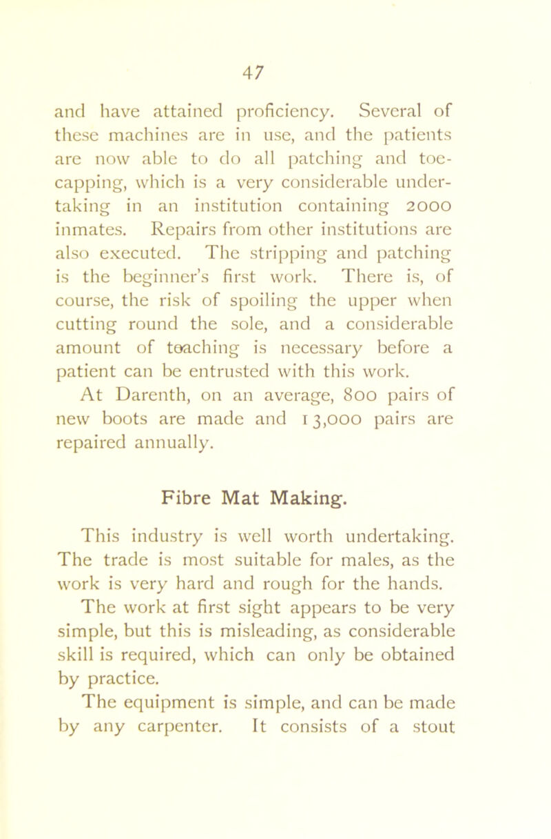 and have attained proficiency. Several of these machines are in use, and the patients are now able to do all patching and toe- capping, which is a very considerable under- taking in an institution containing 2000 inmates. Repairs from other institutions are also executed. The stripping and patching is the beginner’s first work. There is, of course, the risk of spoiling the upper when cutting round the sole, and a considerable amount of teaching is necessary before a patient can be entrusted with this work. At Darenth, on an average, 800 pairs of new boots are made and 13,000 pairs are repaired annually. Fibre Mat Making. This industry is well worth undertaking. The trade is most suitable for males, as the work is very hard and rough for the hands. The work at first sight appears to be very simple, but this is misleading, as considerable skill is required, which can only be obtained by practice. The equipment is simple, and can be made by any carpenter. It consists of a stout