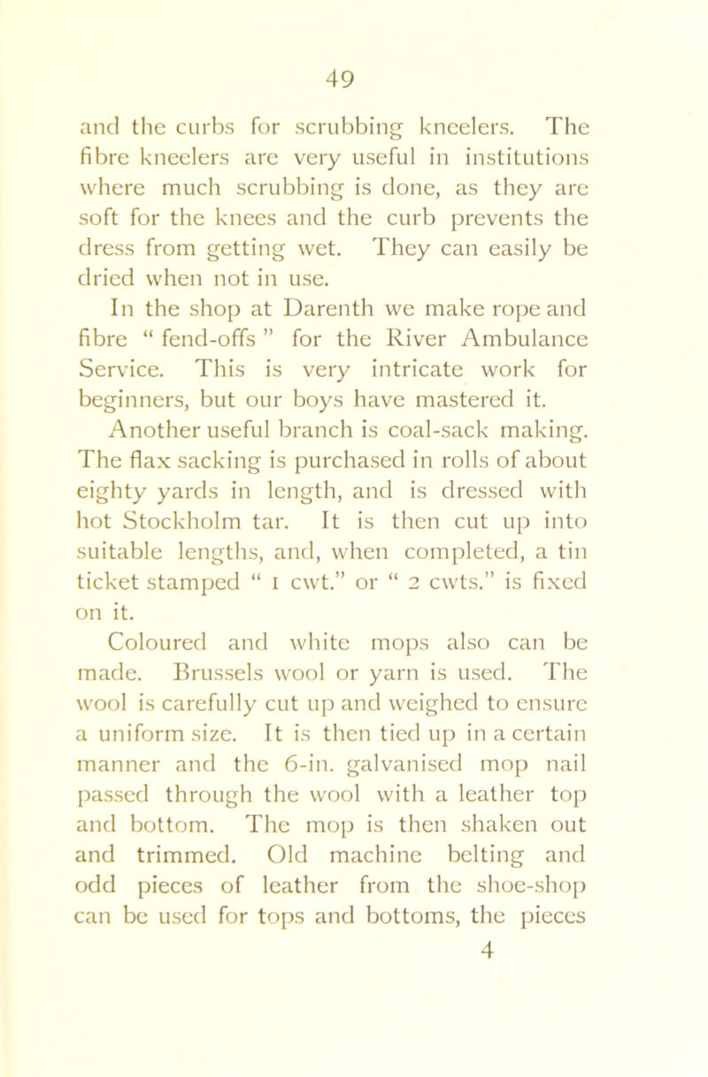 49 and the curbs for scrubbing kneelers. The fibre kneelers are very useful in institutions where much scrubbing is done, as they are soft for the knees and the curb prevents the dress from getting wet. They can easily be dried when not in use. In the shop at Darenth we make rope and fibre “ fend-ofifs ” for the River Ambulance Service. This is very intricate work for beginners, but our boys have mastered it. Another useful branch is coal-sack making. The flax sacking is purchased in rolls of about eighty yards in length, and is dressed with hot Stockholm tar. It is then cut up into suitable lengths, and, when completed, a tin ticket stamped “ I cwt.” or “ 2 cwts.” is fixed on it. Coloured and white mops also can be made. Brussels wool or yarn is used. The wool is carefully cut up and weighed to ensure a uniform size. It is then tied up in a certain manner and the 6-in. galvanised mop nail passed through the wool with a leather top and bottom. The mop is then shaken out and trimmed. Old machine belting and odd pieces of leather from the shoe-shop can be used for tops and bottoms, the pieces 4