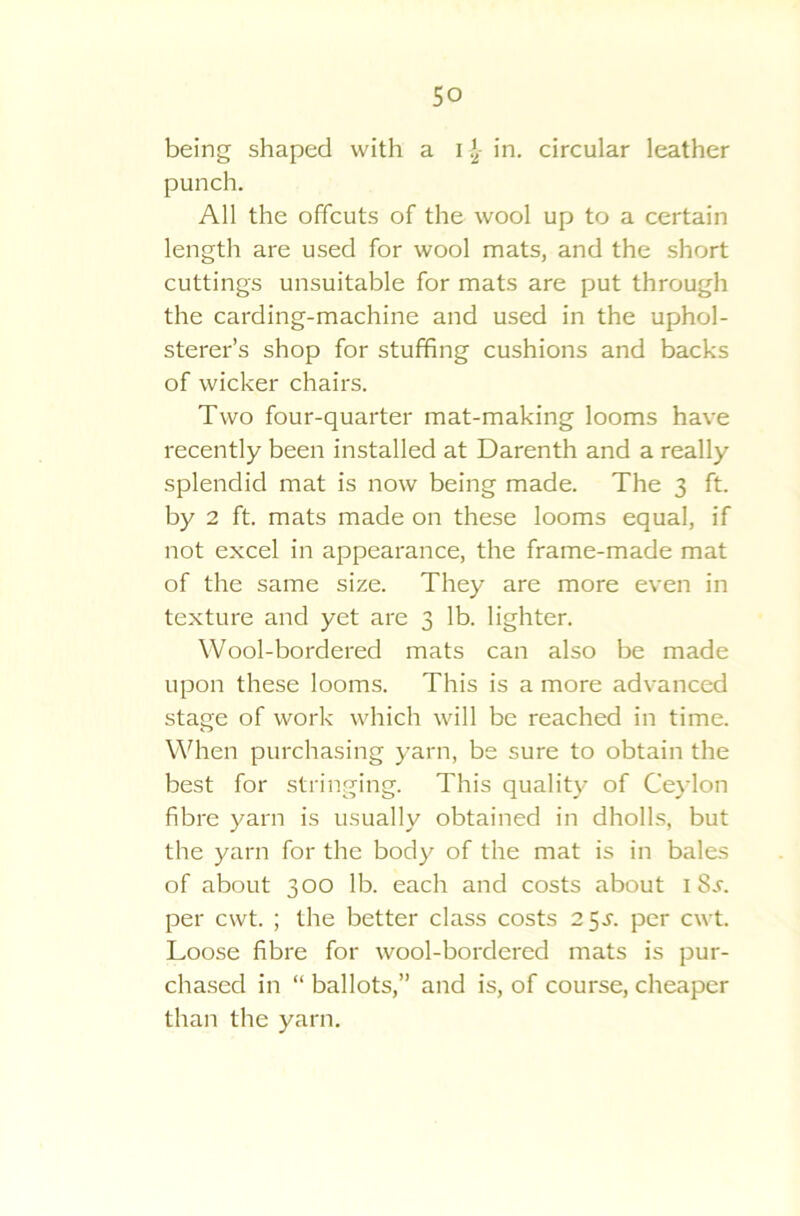 being shaped with a I }2- in. circular leather punch. All the offcuts of the wool up to a certain length are used for wool mats, and the short cuttings unsuitable for mats are put through the carding-machine and used in the uphol- sterer’s shop for stuffing cushions and backs of wicker chairs. Two four-quarter mat-making looms have recently been installed at Darenth and a really splendid mat is now being made. The 3 ft. by 2 ft. mats made on these looms equal, if not excel in appearance, the frame-made mat of the same size. They are more even in texture and yet are 3 lb. lighter. Wool-bordered mats can also be made upon these looms. This is a more advanced stage of work which will be reached in time. When purchasing yarn, be sure to obtain the best for stringing. This quality of Ceylon fibre yarn is usually obtained in dholls, but the yarn for the body of the mat is in bales of about 300 lb. each and costs about 18^. per cwt. ; the better class costs 25^. per cwt. Loose fibre for wool-bordered mats is pur- chased in “ ballots,” and is, of course, cheaper than the yarn.