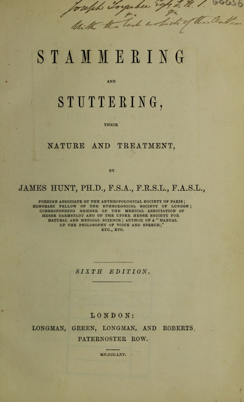 STAMMERING » AND STUTTERING, THEIR NATURE AND TREATMENT, BY JAMES HUNT, PH.D., F.S.A., F.R.S.L., F.A.S.L., FOREIGN ASSOCIATE OF THE ANTHROPOLOGICAL SOCIETY OF PARIS ; HONORARY FELLOW OF THE ETHNOLOGICAL SOCIETY OF LONDON ; CORRESPONDING MEMBER OF THE MEDICAL ASSOCIATION OF HESSE DARMSTADT AND OF THE UPPER HESSE SOCIETY FOR NATURAL AND MEDICAL SCIENCE ; AUTHOR OF A “ MANUAL OF THE PHILOSOPHY OF VOICE AND SPEECH;” ETC., ETC. SIXTH EDITION. LONDON: LONGMAN, GREEN, LONGMAN, AND ROBERTS, PATERNOSTER ROW. MD.CCC.LXV.