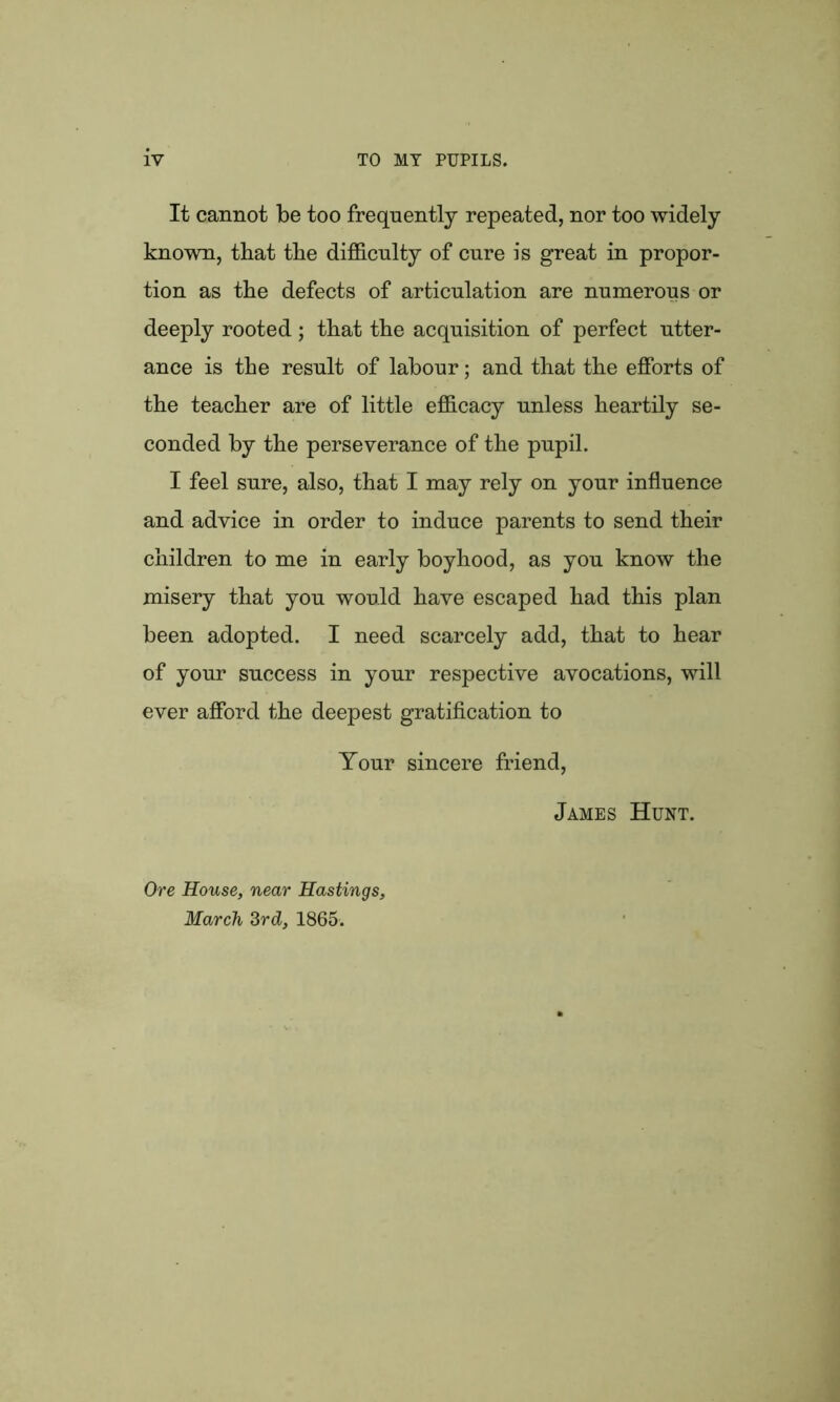 It cannot be too frequently repeated, nor too widely known, that tbe difficulty of cure is great in propor- tion as the defects of articulation are numerous or deeply rooted ; that the acquisition of perfect utter- ance is the result of labour; and that the efforts of the teacher are of little efficacy unless heartily se- conded by the perseverance of the pupil. I feel sure, also, that I may rely on your influence and advice in order to induce parents to send their children to me in early boyhood, as you know the misery that you would have escaped had this plan been adopted. I need scarcely add, that to hear of your success in your respective avocations, will ever afford the deepest gratification to Your sincere friend, James Hunt. Ore House, near Hastings, March 3rd, 1865.