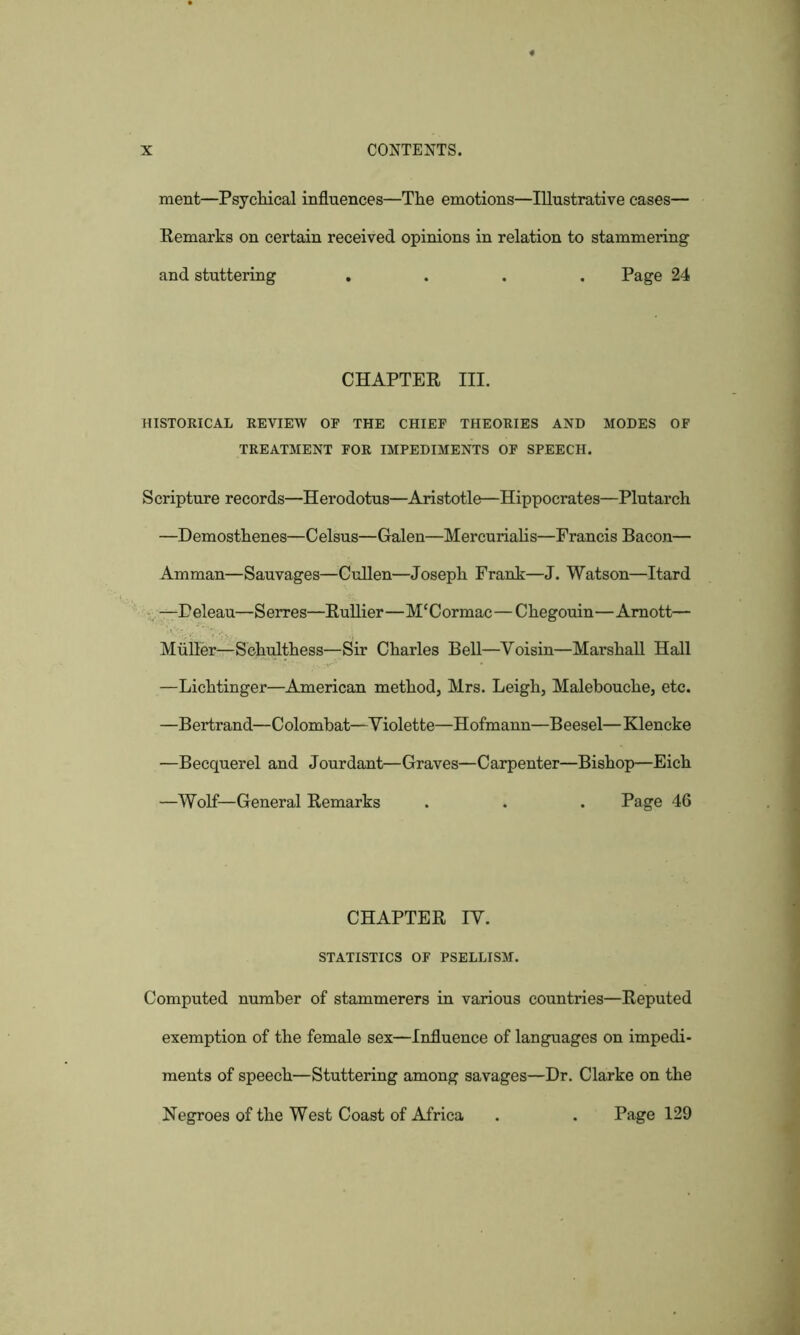 ment—Psychical influences—The emotions—Illustrative cases— Remarks on certain received opinions in relation to stammering and stuttering .... Page 24 CHAPTER III. HISTORICAL REVIEW OF THE CHIEF THEORIES AND MODES OF TREATMENT FOR IMPEDIMENTS OF SPEECH. Scripture records—Herodotus—Aristotle—Hippocrates—Plutarch —Demosthenes—Celsus—Galen—Mercurialis—Francis Bacon— Amman—Sauvages—Cullen—Joseph Frank—J. Watson—Itard —Peleau—Serres—Rullier—Mf Cor mac—Chegouin—Araott— Muller—Sehulthess—Sir Charles Bell—Voisin—Marshall Hall —Lichtinger—American method, Mrs. Leigh, Malebouche, etc. —Bertrand—Colombat—Yiolette—Hofmann—Beesel—Klencke —Becquerel and Jourdant—Graves—Carpenter—Bishop—Eich —Wolf—General Remarks . . . Page 46 CHAPTER IY. STATISTICS OF PSELLISM. Computed number of stammerers in various countries—Reputed exemption of the female sex—Influence of languages on impedi- ments of speech—Stuttering among savages—Dr. Clarke on the Negroes of the West Coast of Africa . . Page 129