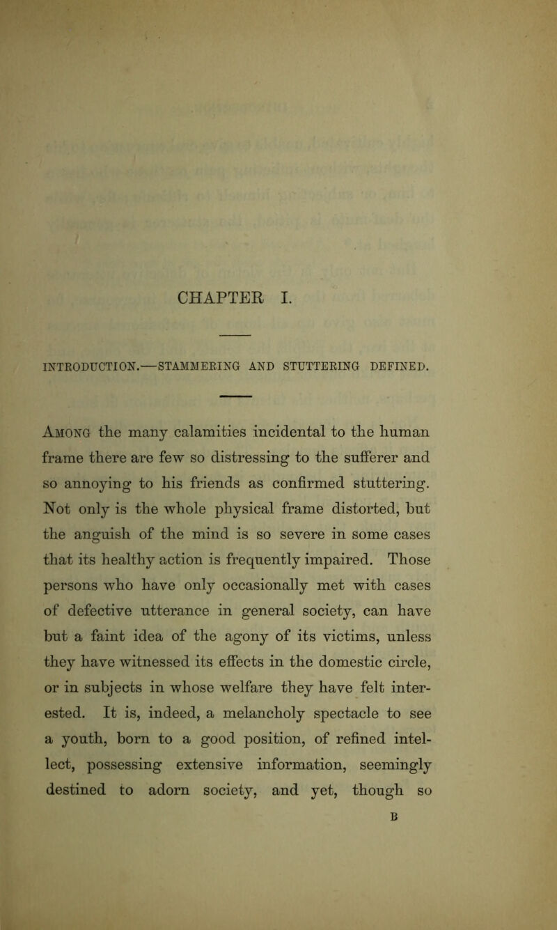 INTRODUCTION.—STAMMERING AND STUTTERING DEFINED. Among the many calamities incidental to the human frame there are few so distressing to the sufferer and so annoying to his friends as confirmed stuttering. Hot only is the whole physical frame distorted, hut the anguish of the mind is so severe in some cases that its healthy action is frequently impaired. Those persons who have only occasionally met with cases of defective utterance in general society, can have but a faint idea of the agony of its victims, unless they have witnessed its effects in the domestic circle, or in subjects in whose welfare they have felt inter- ested. It is, indeed, a melancholy spectacle to see a youth, born to a good position, of refined intel- lect, possessing extensive information, seemingly destined to adorn society, and yet, though so