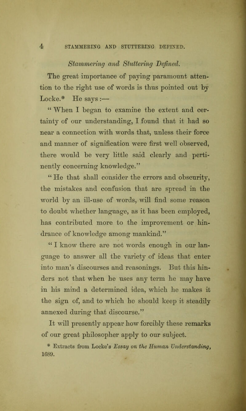 Stammering and Stuttering Defined. The great importance of paying paramount atten- tion to the right use of words is thus pointed out by Locke.* He says :— “ When I began to examine the extent and cer- tainty of our understanding, I found that it had so near a connection with words that, unless their force and manner of signification were first well observed, there would be very little said clearly and perti- nently concerning knowledge.” “ He that shall consider the errors and obscurity, the mistakes and confusion that are spread in the world by an ill-use of words, will find some reason to doubt whether language, as it has been employed, has contributed more to the improvement or hin- drance of knowledge among mankind.” “ I know there are not words enough in our lan- guage to answer all the variety of ideas that enter into man’s discourses and reasonings. But this hin- ders not that when he uses any term he may have in his mind a determined idea, which he makes it the sign of, and to which he should keep it steadily annexed during that discourse.” It will presently appear how forcibly these remarks of our great philosopher apply to our subject. * Extracts from Locke’s Essay on the Human Understanding, 1689.