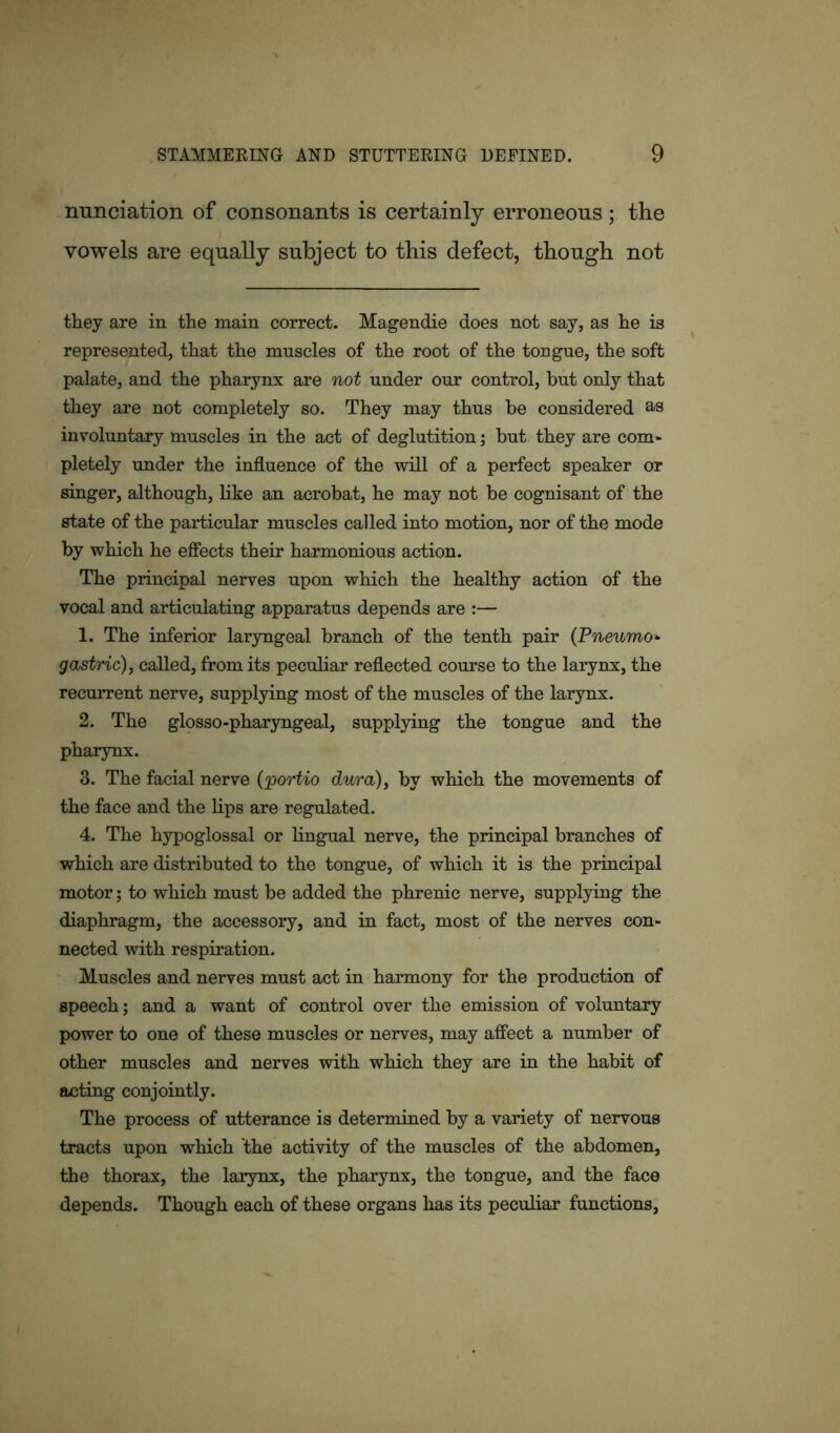 nunciation of consonants is certainly erroneous ; the vowels are equally subject to this defect, though not they are in the main correct. Magendie does not say, as he is represented, that the muscles of the root of the tongue, the soft palate, and the pharynx are not under our control, but only that they are not completely so. They may thus be considered as involuntary muscles in the act of deglutition; but they are com* pletely under the influence of the will of a perfect speaker or singer, although, like an acrobat, he may not be cognisant of the state of the particular muscles called into motion, nor of the mode by which he effects their harmonious action. The principal nerves upon which the healthy action of the vocal and articulating apparatus depends are :— 1. The inferior laryngeal branch of the tenth pair (Pneumo- gastric), called, from its peculiar reflected course to the larynx, the recurrent nerve, supplying most of the muscles of the larynx. 2. The glosso-pharyngeal, supplying the tongue and the pharynx. 3. The facial nerve (portio dura), by which the movements of the face and the lips are regulated. 4. The hypoglossal or lingual nerve, the principal branches of which are distributed to the tongue, of which it is the principal motor; to which must be added the phrenic nerve, supplying the diaphragm, the accessory, and in fact, most of the nerves con- nected with respiration. Muscles and nerves must act in harmony for the production of speech; and a want of control over the emission of voluntary power to one of these muscles or nerves, may affect a number of other muscles and nerves with which they are in the habit of acting conjointly. The process of utterance is determined by a variety of nervous tracts upon which the activity of the muscles of the abdomen, the thorax, the larynx, the pharynx, the tongue, and the face depends. Though each of these organs has its peculiar functions,