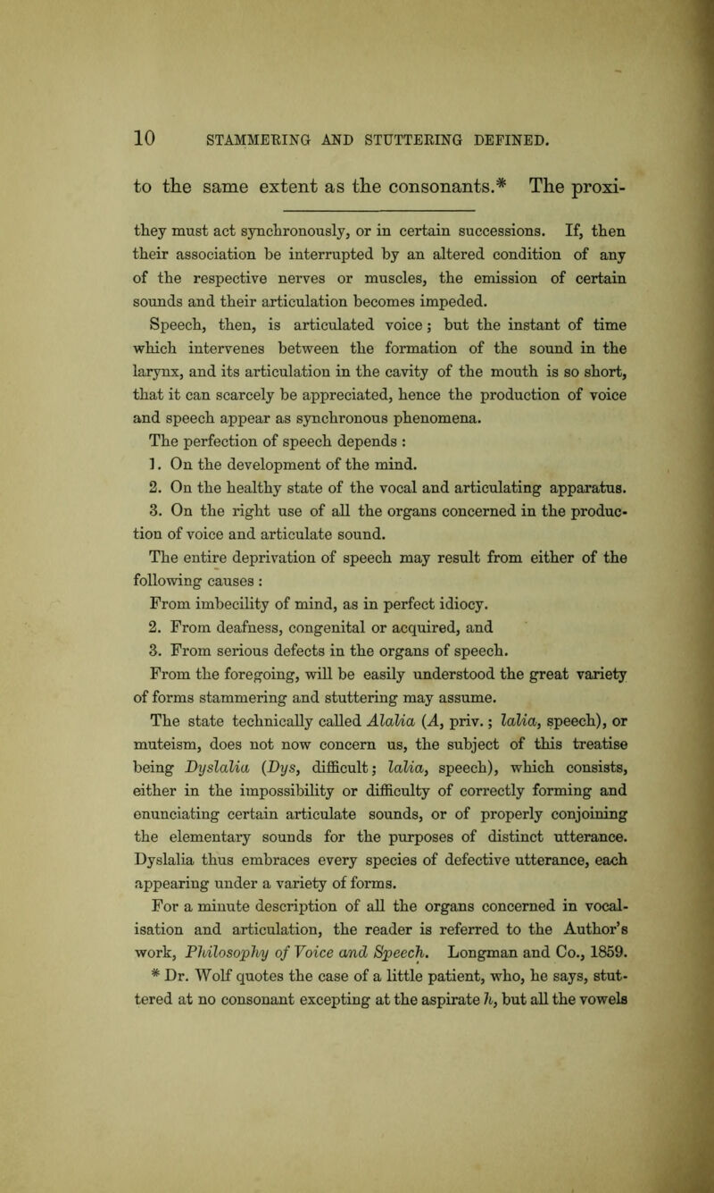 to the same extent as the consonants.* The proxi- they must act synchronously, or in certain successions. If, then their association be interrupted by an altered condition of any of the respective nerves or muscles, the emission of certain sounds and their articulation becomes impeded. Speech, then, is articulated voice; but the instant of time which intervenes between the formation of the sound in the larynx, and its articulation in the cavity of the mouth is so short, that it can scarcely be appreciated, hence the production of voice and speech appear as synchronous phenomena. The perfection of speech depends : 1. On the development of the mind. 2. On the healthy state of the vocal and articulating apparatus. 3. On the right use of all the organs concerned in the produc- tion of voice and articulate sound. The entire deprivation of speech may result from either of the following causes: From imbecility of mind, as in perfect idiocy. 2. From deafness, congenital or acquired, and 3. From serious defects in the organs of speech. From the foregoing, will be easily understood the great variety of forms stammering and stuttering may assume. The state technically called Alalia (A, priv.; labia, speech), or muteism, does not now concern us, the subject of this treatise being Dyslabia (Dys, difficult; labia, speech), which consists, either in the impossibility or difficulty of correctly forming and enunciating certain articulate sounds, or of properly conjoining the elementary sounds for the purposes of distinct utterance. Dyslalia thus embraces every species of defective utterance, each appearing under a variety of forms. For a minute description of all the organs concerned in vocal- isation and articulation, the reader is referred to the Author’s work, Philosophy of Voice and Speech. Longman and Co., 1859. * Dr. Wolf quotes the case of a little patient, who, he says, stut- tered at no consonant excepting at the aspirate h} but all the vowels