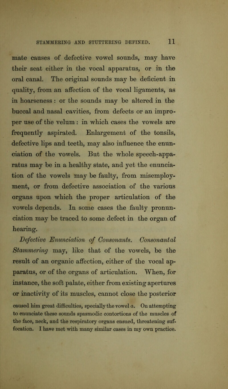 mate causes of defective vowel sounds, may have their seat either in the vocal apparatus, or in the oral canal. The original sounds may be deficient in quality, from an affection of the vocal ligaments, as in hoarseness : or the sounds may be altered in the buccal and nasal cavities, from defects or an impro- per use of the velum : in which cases the vowels are frequently aspirated. Enlargement of the tonsils, defective lips and teeth, may also influence the enun- ciation of the vowels. But the whole speech-appa- ratus may be in a healthy state, and yet the enuncia- tion of the vowels may be faulty, from mis employ- ment, or from defective association of the various organs upon which the proper articulation of the vowels depends. In some cases the faulty pronun- ciation may be traced to some defect in the organ of hearing. Defective Enunciation of Consonants. Consonantal Stammering may, like that of the vowels, be the result of an organic affection, either of the vocal ap- paratus, or of the organs of articulation. When, for instance, the soft palate, either from existing apertures or inactivity of its muscles, cannot close the posterior caused him great difficulties, specially the vowel a. On attempting to enunciate these sounds spasmodic contortions of the muscles of the face, neck, and the respiratory organs ensued, threatening suf- focation. I have met with many similar cases in my own practice.