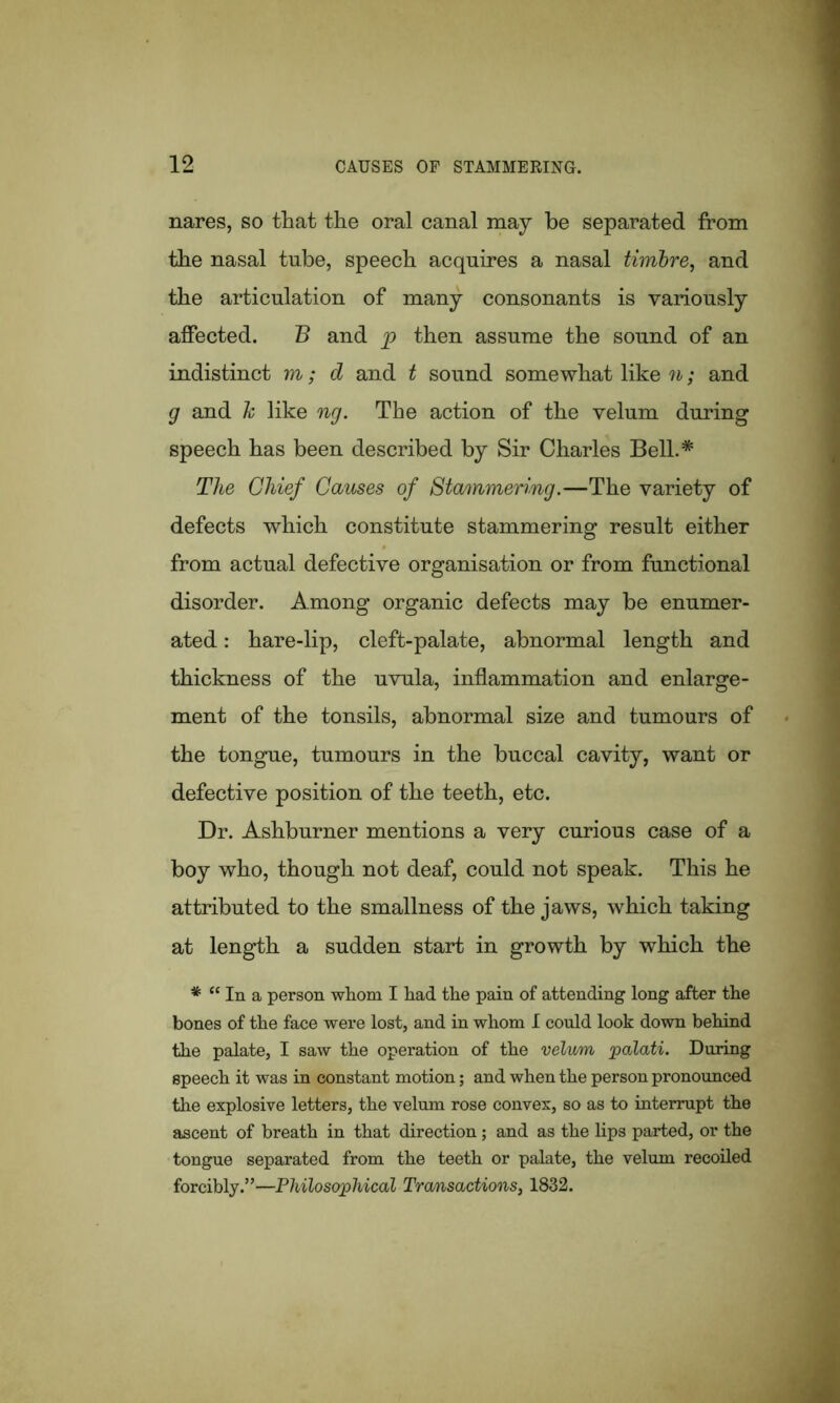 nares, so that the oral canal may he separated from the nasal tube, speech acquires a nasal timbre, and the articulation of many consonants is variously affected. B and p then assume the sound of an indistinct m; d and t sound somewhat like n; and g and h like ng. The action of the velum during speech has been described by Sir Charles Bell.* The Chief Causes of Stammering.—The variety of defects which constitute stammering result either from actual defective organisation or from functional disorder. Among organic defects may be enumer- ated : hare-lip, cleft-palate, abnormal length and thickness of the uvula, inflammation and enlarge- ment of the tonsils, abnormal size and tumours of the tongue, tumours in the buccal cavity, want or defective position of the teeth, etc. Dr. Ashburner mentions a very curious case of a boy who, though not deaf, could not speak. This he attributed to the smallness of the jaws, which taking at length a sudden start in growth by which the * “ In a person whom I had the pain of attending long after the bones of the face were lost, and in whom I could look down behind the palate, I saw the operation of the velv/m palati. During speech it was in constant motion; and when the person pronounced the explosive letters, the velum rose convex, so as to interrupt the ascent of breath in that direction; and as the lips parted, or the tongue separated from the teeth or palate, the velum recoiled forcibly.”—Philosophical Transactions, 1832.