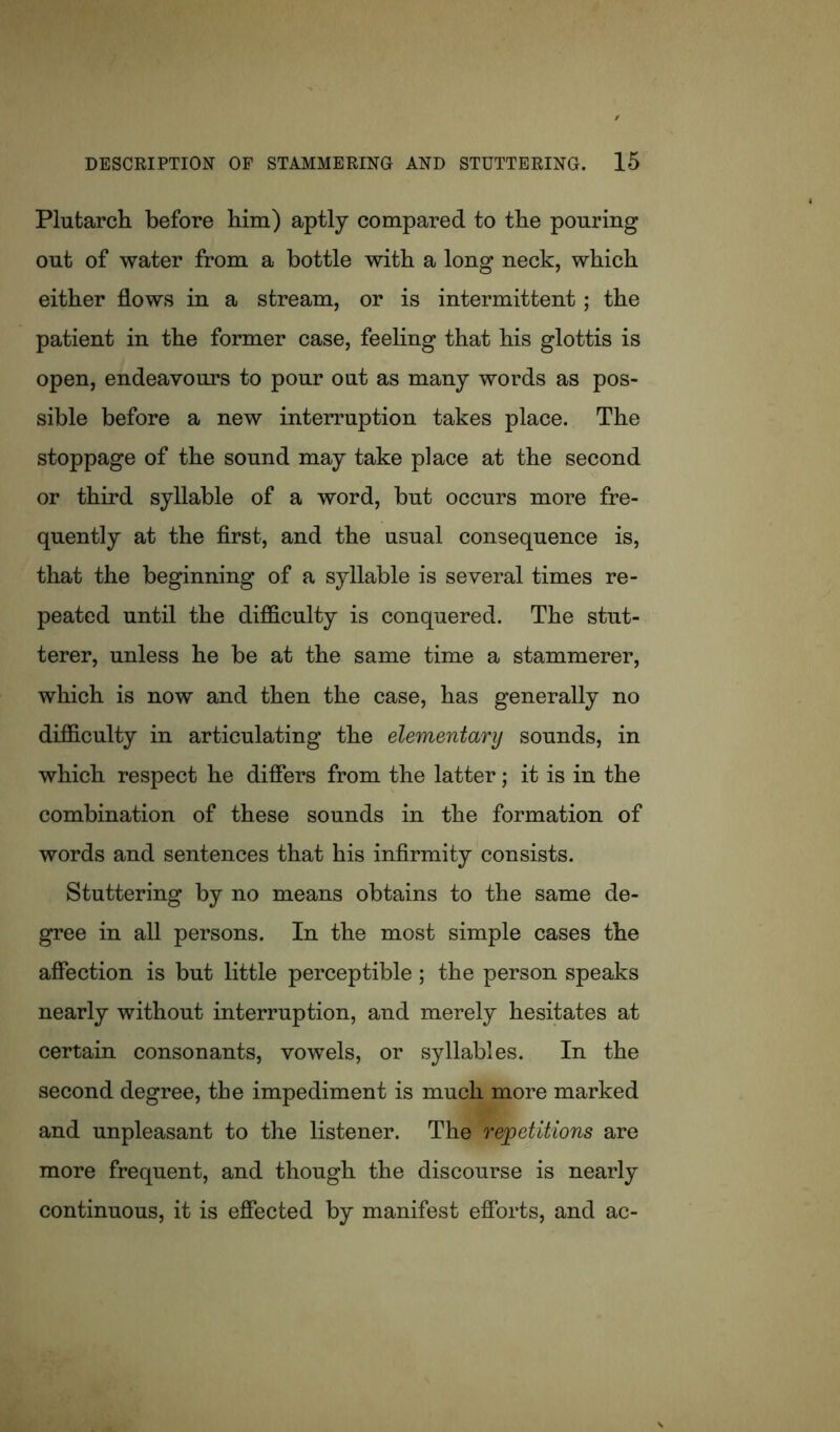 Plutarch before him) aptly compared to the pouring out of water from a bottle with a long neck, which either flows in a stream, or is intermittent; the patient in the former case, feeling that his glottis is open, endeavours to pour out as many words as pos- sible before a new interruption takes place. The stoppage of the sound may take place at the second or third syllable of a word, but occurs more fre- quently at the first, and the usual consequence is, that the beginning of a syllable is several times re- peated until the difficulty is conquered. The stut- terer, unless he be at the same time a stammerer, which is now and then the case, has generally no difficulty in articulating the elementary sounds, in which respect he differs from the latter; it is in the combination of these sounds in the formation of words and sentences that his infirmity consists. Stuttering by no means obtains to the same de- gree in all persons. In the most simple cases the affection is but little perceptible; the person speaks nearly without interruption, and merely hesitates at certain consonants, vowels, or syllables. In the second degree, the impediment is much more marked and unpleasant to the listener. The repetitions are more frequent, and though the discourse is nearly continuous, it is effected by manifest efforts, and ac-