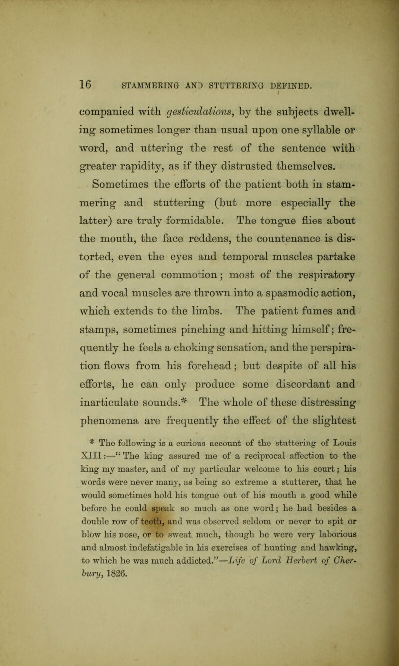 companied with gesticulations, by the subjects dwell- ing sometimes longer than usual upon one syllable or word, and uttering the rest of the sentence with greater rapidity, as if they distrusted themselves. Sometimes the efforts of the patient both in stam- mering and stuttering (but more especially the latter) are truly formidable. The tongue flies about the mouth, the face reddens, the countenance is dis- torted, even the eyes and temporal muscles partake of the general commotion; most of the respiratory and vocal muscles are thrown into a spasmodic action, which extends to the limbs. The patient fumes and stamps, sometimes pinching and hitting himself; fre- quently he feels a choking sensation, and the perspira- tion flows from his forehead; but despite of all his efforts, he can only produce some discordant and inarticulate sounds.*' The whole of these distressing phenomena are frequently the effect of the slightest * The following is a curious account of the stuttering of Louis XIII:—“ The king assured me of a reciprocal affection to the king my master, and of my particular welcome to his court; his words were never many, as being so extreme a stutterer, that he would sometimes hold his tongue out of his mouth a good while before he could speak so much as one word; he had besides a double row of teeth, and was observed seldom or never to spit or blow his nose, or to sweat much, though he were very laborious and almost indefatigable in his exercises of hunting and hawking, to which he was much addicted.”—Life of Lord Herbert of Cher- bv/ry, 1826.