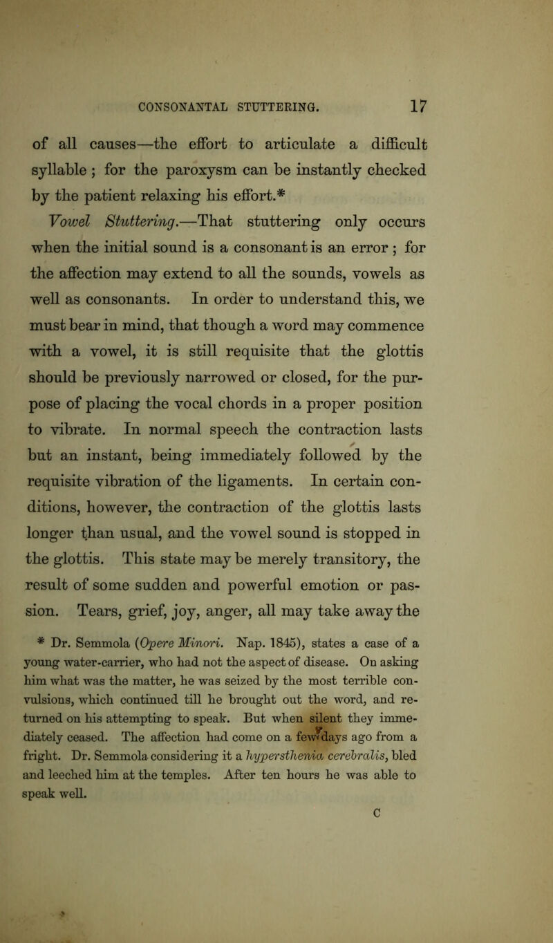 of all causes—the effort to articulate a difficult syllable ; for the paroxysm can be instantly checked by the patient relaxing his effort.* Vowel Stuttering.—That stuttering only occurs when the initial sound is a consonant is an error ; for the affection may extend to all the sounds, vowels as well as consonants. In order to understand this, we must bear in mind, that though a word may commence with a vowel, it is still requisite that the glottis should be previously narrowed or closed, for the pur- pose of placing the vocal chords in a proper position to vibrate. In normal speech the contraction lasts but an instant, being immediately followed by the requisite vibration of the ligaments. In certain con- ditions, however, the contraction of the glottis lasts longer than usual, and the vowel sound is stopped in the glottis. This state maybe merely transitory, the result of some sudden and powerful emotion or pas- sion. Tears, grief, joy, anger, all may take away the # Dr. Semmola (Opere Minori. Nap. 1845), states a case of a young water-carrier, who had not the aspect of disease. On asking him what was the matter, he was seized by the most terrible con- vulsions, which continued till he brought out the word, and re- turned on his attempting to speak. But when silent they imme- diately ceased. The affection had come on a few* days ago from a fright. Dr. Semmola considering it a hypersthema cerebralis, bled and leeched him at the temples. After ten hours he was able to speak well. C