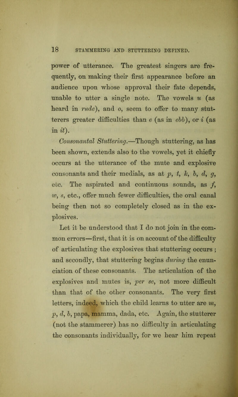 power of utterance. The greatest singers are fre- quently, on making their first appearance before an audience upon whose approval their fate depends, unable to utter a single note. The vowels u (as heard in rude), and o, seem to offer to many stut- terers greater difficulties than e (as in ebb), or i (as in it). Consonantal Stuttering.—Though stuttering, as has been shown, extends also to the vowels, yet it chiefly occurs at the utterance of the mute and explosive consonants and their medials, as at p, t, h, b, d, g, etc. The aspirated and continuous sounds, as /, w, s, etc., offer much fewer difficulties, the oral canal being then not so completely closed as in the ex- plosives. Let it be understood that I do not join in the com- mon errors—first, that it is on account of the difficulty of articulating the explosives that stuttering occurs ; and secondly, that stuttering begins during the enun- ciation of these consonants. The articulation of the explosives and mutes is, per se, not more difficult than that of the other consonants. The very first letters, indeed, which the child learns to utter are m, p, d, b, papa, mamma, dada, etc. Again, the stutterer (not the stammerer) has no difficulty in articulating the consonants individually, for we hear him repeat