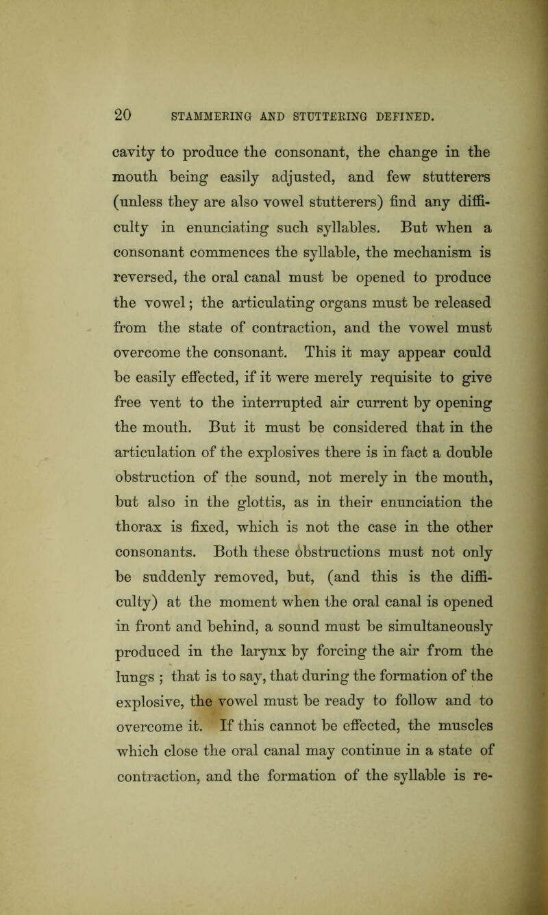 cavity to produce the consonant, the change in the mouth being easily adjusted, and few stutterers (unless they are also vowel stutterers) find any diffi- culty in enunciating such syllables. But when a consonant commences the syllable, the mechanism is reversed, the oral canal must be opened to produce the vowel; the articulating organs must be released from the state of contraction, and the vowel must overcome the consonant. This it may appear could be easily effected, if it were merely requisite to give free vent to the interrupted air current by opening the mouth. But it must be considered that in the articulation of the explosives there is in fact a double obstruction of the sound, not merely in the mouth, but also in the glottis, as in their enunciation the thorax is fixed, which is not the case in the other consonants. Both these obstructions must not only be suddenly removed, but, (and this is the diffi- culty) at the moment when the oral canal is opened in front and behind, a sound must be simultaneously produced in the larynx by forcing the air from the lungs ; that is to say, that during the formation of the explosive, the vowel must be ready to follow and to overcome it. If this cannot be effected, the muscles which close the oral canal may continue in a state of contraction, and the formation of the syllable is re-