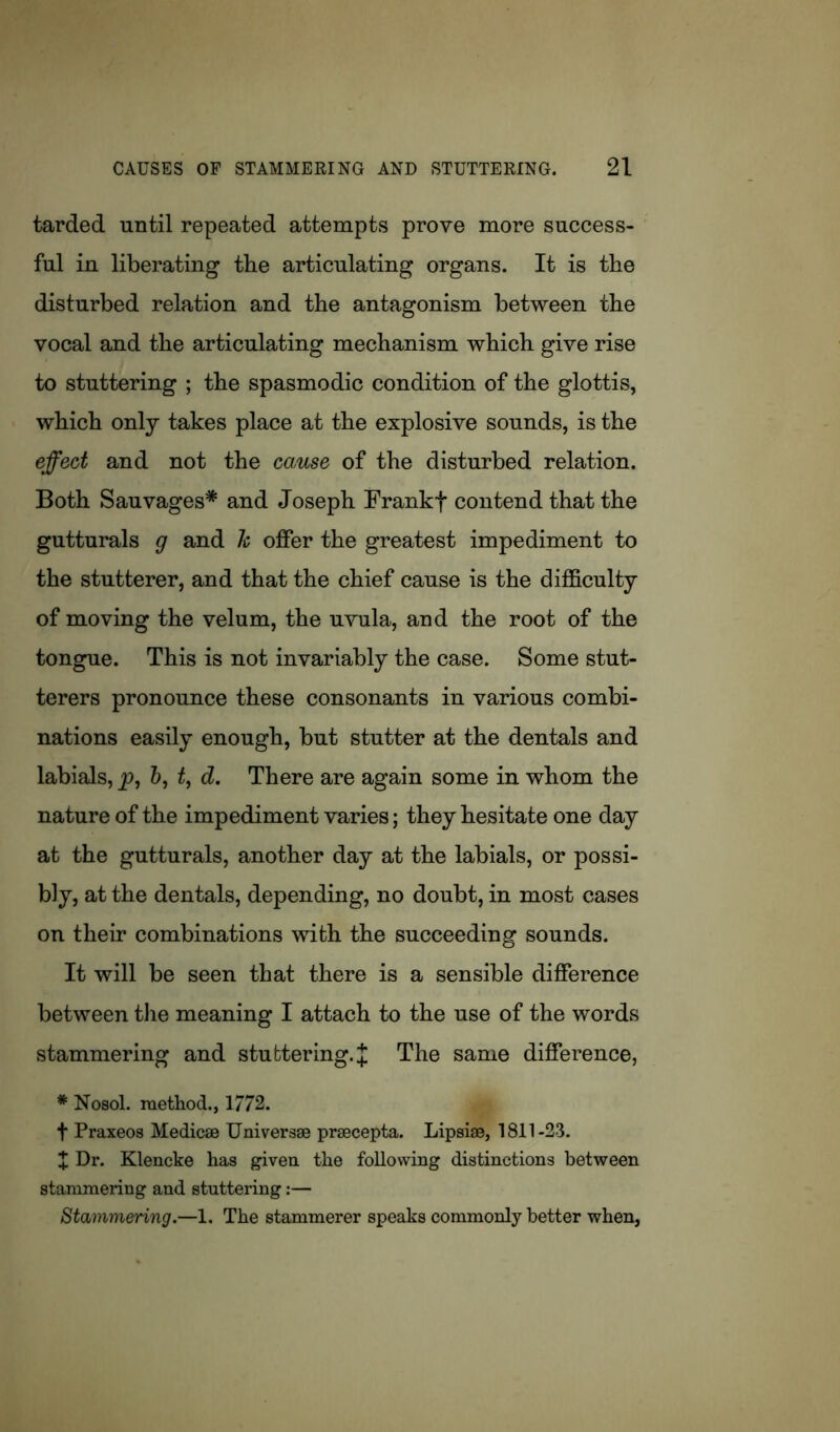 tarded until repeated attempts prove more success- ful in liberating the articulating organs. It is tbe disturbed relation and tbe antagonism between the vocal and the articulating mechanism which give rise to stuttering ; the spasmodic condition of the glottis, which only takes place at the explosive sounds, is the effect and not the cause of the disturbed relation. Both Sauvages* and Joseph Frankf contend that the gutturals g and h offer the greatest impediment to the stutterer, and that the chief cause is the difficulty of moving the velum, the uvula, and the root of the tongue. This is not invariably the case. Some stut- terers pronounce these consonants in various combi- nations easily enough, but stutter at the dentals and labials, p, &, t, d. There are again some in whom the nature of the impediment varies; they hesitate one day at the gutturals, another day at the labials, or possi- bly, at the dentals, depending, no doubt, in most cases on their combinations with the succeeding sounds. It will be seen that there is a sensible difference between the meaning I attach to the use of the words stammering and stuttering. J The same difference, * Nosol. method., 1772. t Praxeos Medicse Universse prsecepta. Lipsiae, 1811-23. X Dr. Klencke has given the following distinctions between stammering and stuttering:— Stammering.—1. The stammerer speaks commonly better when,