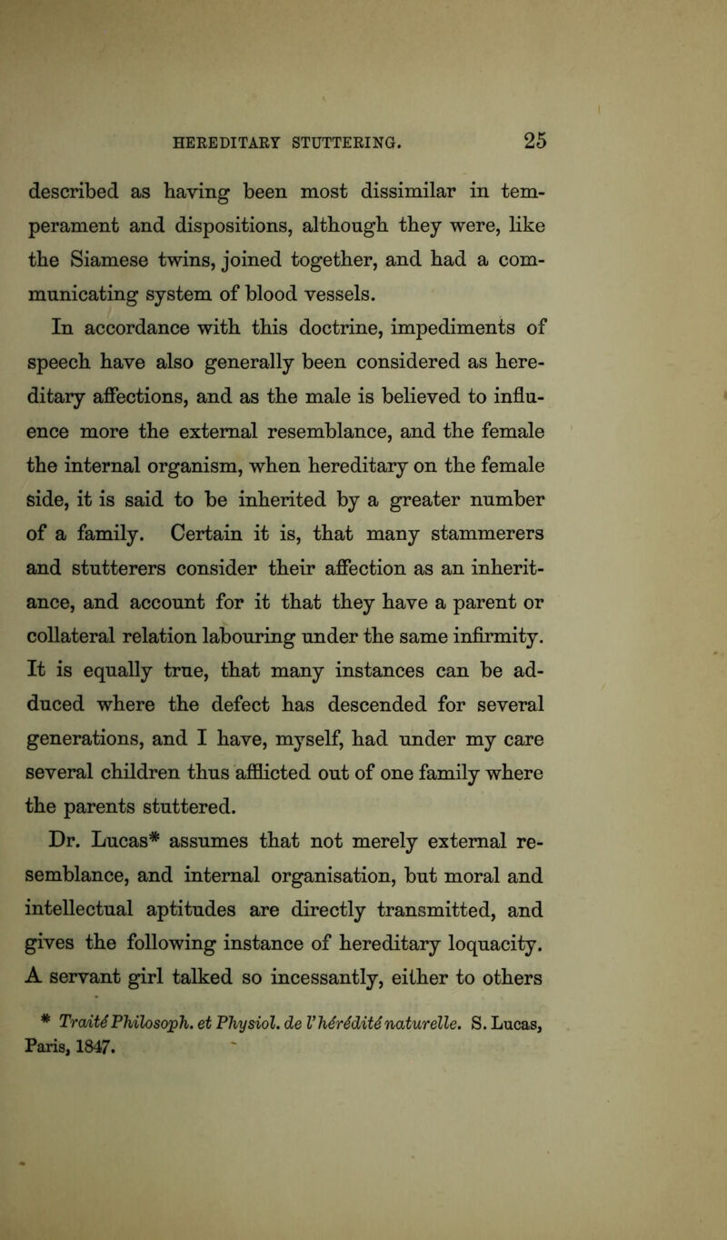 described as having been most dissimilar in tem- perament and dispositions, although they were, like the Siamese twins, joined together, and had a com- municating system of blood vessels. In accordance with this doctrine, impediments of speech have also generally been considered as here- ditary affections, and as the male is believed to influ- ence more the external resemblance, and the female the internal organism, when hereditary on the female side, it is said to be inherited by a greater number of a family. Certain it is, that many stammerers and stutterers consider their affection as an inherit- ance, and account for it that they have a parent or collateral relation labouring under the same infirmity. It is equally true, that many instances can be ad- duced where the defect has descended for several generations, and I have, myself, had under my care several children thus afflicted out of one family where the parents stuttered. Dr. Lucas* assumes that not merely external re- semblance, and internal organisation, but moral and intellectual aptitudes are directly transmitted, and gives the following instance of hereditary loquacity. A servant girl talked so incessantly, either to others * TraAtS Philosoph. et Physiol, de V hSrSditS naturelle. S. Lucas, Paris, 1847.