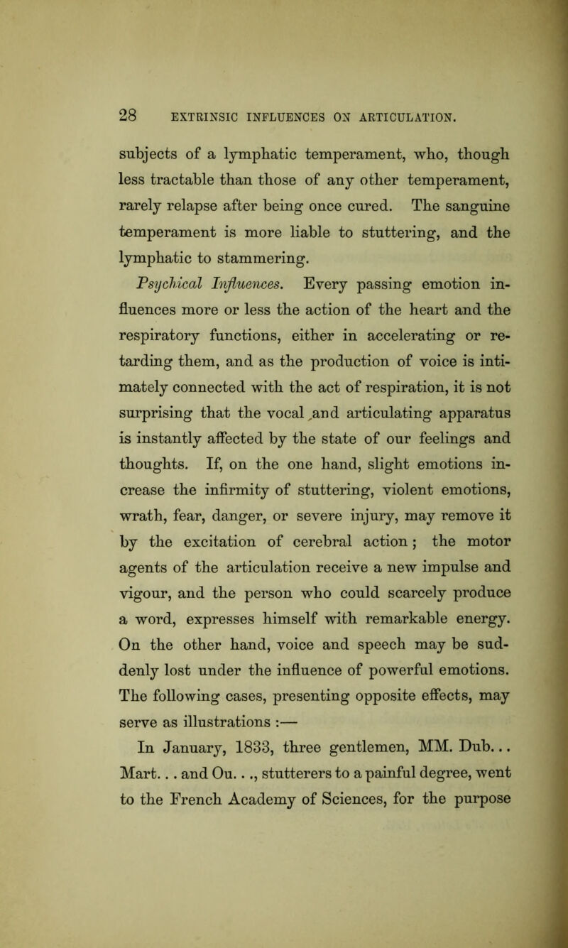 subjects of a lymphatic temperament, who, though less tractable than those of any other temperament, rarely relapse after being once cured. The sanguine temperament is more liable to stuttering, and the lymphatic to stammering. Psychical Influences. Every passing emotion in- fluences more or less the action of the heart and the respiratory functions, either in accelerating or re- tarding them, and as the production of voice is inti- mately connected with the act of respiration, it is not surprising that the vocal,and articulating apparatus is instantly affected by the state of our feelings and thoughts. If, on the one hand, slight emotions in- crease the infirmity of stuttering, violent emotions, wrath, fear, danger, or severe injury, may remove it by the excitation of cerebral action; the motor agents of the articulation receive a new impulse and vigour, and the person who could scarcely produce a word, expresses himself with remarkable energy. On the other hand, voice and speech may be sud- denly lost under the influence of powerful emotions. The following cases, presenting opposite effects, may serve as illustrations :— In January, 1833, three gentlemen, MM. Dub... Mart... and Ou..., stutterers to a painful degree, went to the French Academy of Sciences, for the purpose