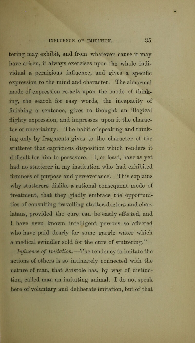 tering may exhibit, and from whatever cause it may have arisen, it always exercises upon the whole indi- vidual a pernicious influence, and gives a specific expression to the mind and character. The abnormal mode of expression re-acts upon the mode of think- ing, the search for easy words, the incapacity of finishing a sentence, gives to thought an illogical flighty expression, and impresses upon it the charac- ter of uncertainty. The habit of speaking and think- ing only by fragments gives to the character of the stutterer that capricious disposition which renders it difficult for him to persevere. I, at least, have as yet had no stutterer in my institution who had exhibited firmness of purpose and perseverance. This explains why stutterers dislike a rational consequent mode of treatment, that they gladly embrace the opportuni- ties of consulting travelling stutter-doctors and char- latans, provided the cure can be easily effected, and I have even known intelligent persons so affected who have paid dearly for some gargle water which a medical swindler sold for the cure of stuttering.” Influence of Imitation.—The tendency to imitate the actions of others is so intimately connected with the nature of man, that Aristole has, by way of distinc- tion, called man an imitating animal. I do not speak here of voluntary and deliberate imitation, but of that