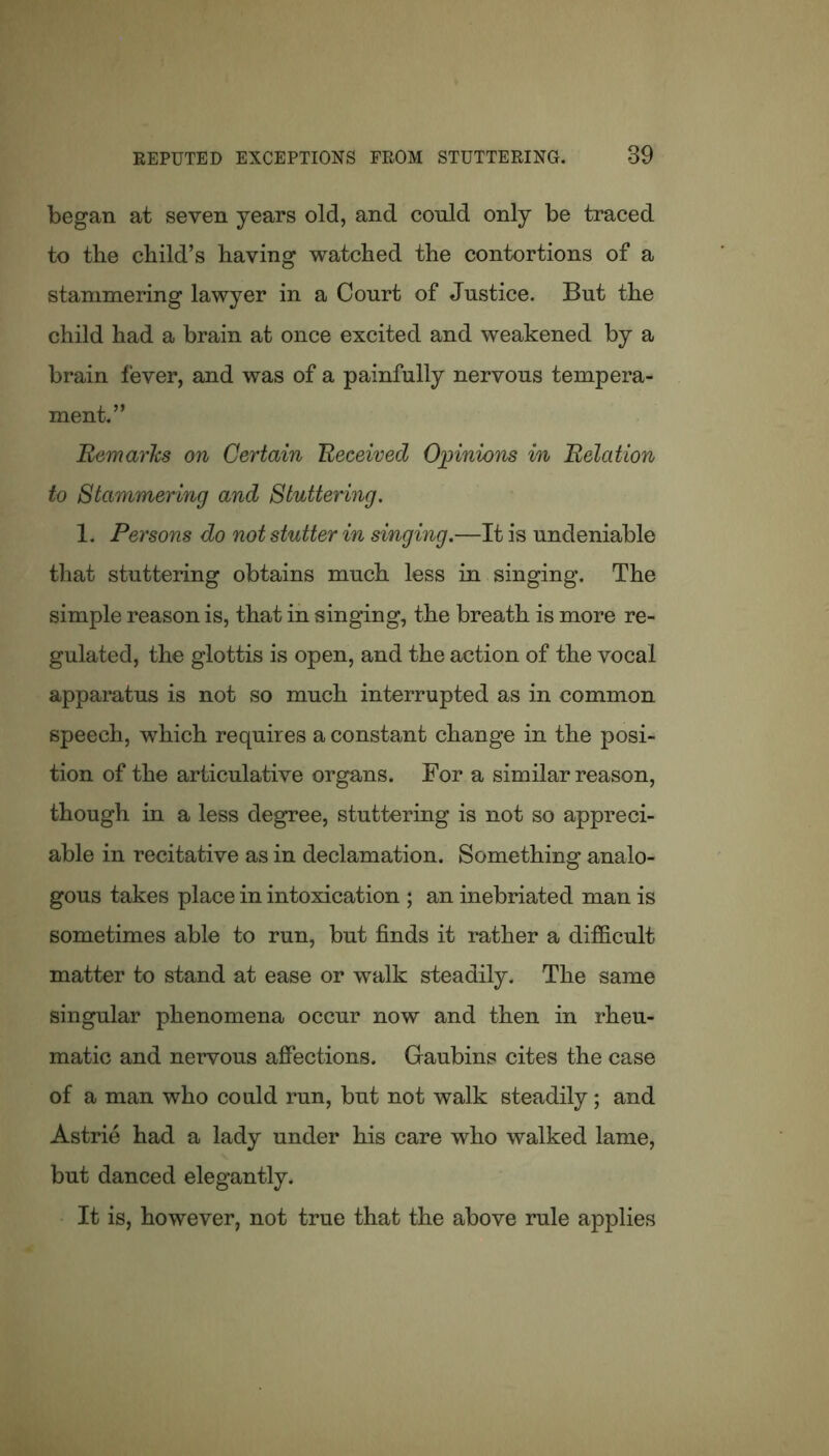 began at seven years old, and conld only be traced to tbe child’s having watched the contortions of a stammering lawyer in a Court of Justice. But the child had a brain at once excited and weakened by a brain fever, and was of a painfully nervous tempera- ment.” Remarks on Certain Received Opinions in Relation to Stammering and Stuttering. 1. Persons do not stutter in singing.—It is undeniable that stuttering obtains much less in singing. The simple reason is, that in singing, the breath is more re- gulated, the glottis is open, and the action of the vocal apparatus is not so much interrupted as in common speech, which requires a constant change in the posi- tion of the articulative organs. For a similar reason, though in a less degree, stuttering is not so appreci- able in recitative as in declamation. Something analo- gous takes place in intoxication ; an inebriated man is sometimes able to run, but finds it rather a difficult matter to stand at ease or walk steadily. The same singular phenomena occur now and then in rheu- matic and nervous affections. Gaubins cites the case of a man who could run, but not walk steadily; and Astrie had a lady under his care who walked lame, but danced elegantly. It is, however, not true that the above rule applies