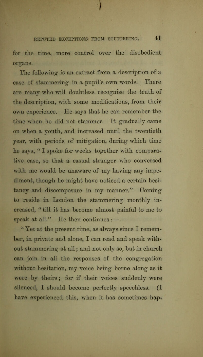 for the time, more control over the disobedient organs. The following is an extract from a description of a case of stammering in a pnpil’s own words. There are many who will doubtless recognise the truth of the description, with some modifications, from their own experience. He says that he can remember the time when he did not stammer. It gradually came on when a youth, and increased until the twentieth year, with periods of mitigation, during which time he says, “ I spoke for weeks together with compara- tive ease, so that a casual stranger who conversed with me would be unaware of my having any impe- diment, though he might have noticed a certain hesi- tancy and discomposure in my manner.” Coming to reside in London the stammering monthly in- creased, “ till it has become almost painful to me to speak at all.” He then continues :— “ Yet at the present time, as always since I remem- ber, in private and alone, I can read and speak with- out stammering at all; and not only so, but in church can join in all the responses of the congregation without hesitation, my voice being borne along as it were by theirs; for if their voices suddenly were silenced, I should become perfectly speechless. (I have experienced this, when it has sometimes hap-