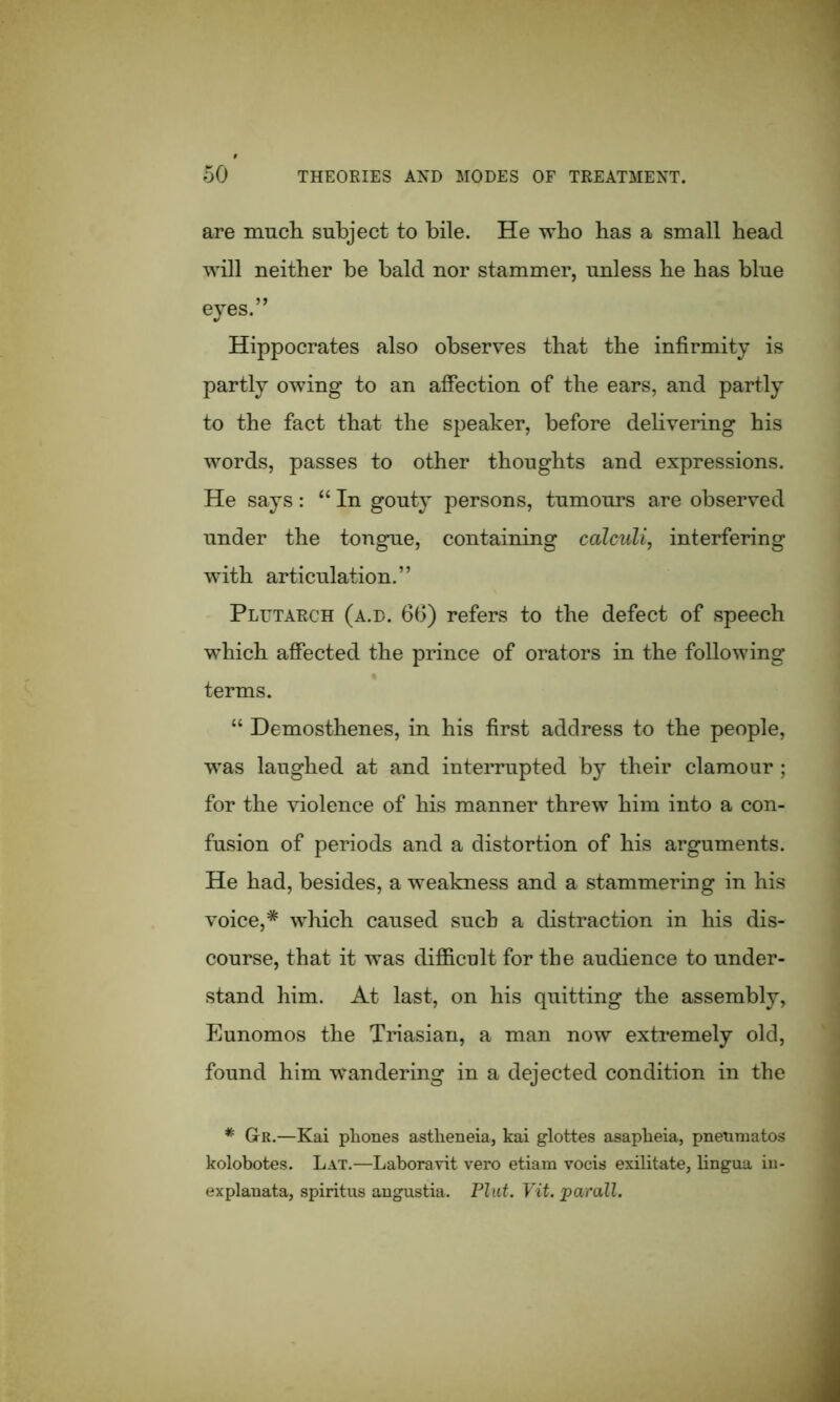 are much, subject to bile. He who has a small head will neither be bald nor stammer, unless he has blue eyes.” Hippocrates also observes that the infirmity is partly owing to an affection of the ears, and partly to the fact that the speaker, before delivering his words, passes to other thoughts and expressions. He says: “ In gouty persons, tumours are observed under the tongue, containing calculi, interfering with articulation.” Plutarch (a.d. 66) refers to the defect of speech which affected the prince of orators in the following terms. “ Demosthenes, in his first address to the people, was laughed at and interrupted by their clamour ; for the violence of his manner threw him into a con- fusion of periods and a distortion of his arguments. He had, besides, a weakness and a stammering in his voice,* which caused such a distraction in his dis- course, that it was difficult for the audience to under- stand him. At last, on his quitting the assembly, Eunomos the Triasian, a man now extremely old, found him wandering in a dejected condition in the * GrR.—Kai phones astheneia, kai glottes asapheia, pnenmatos kolobotes. Lat.—Laboravit vero etiam vocis exilitate, lingua iu- explanata, spiritus angustia. Plat. Vit. par all.